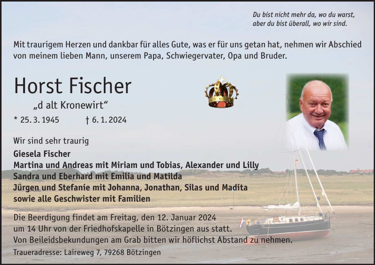 <p>Du bist nicht mehr da, wo du warst,<br />aber du bist überall, wo wir sind.</p><p>Mit traurigem Herzen und dankbar für alles Gute, was er für uns getan hat, nehmen wir Abschied<br />von meinem lieben Mann, unserem Papa, Schwiegervater, Opa und Bruder.</p><p>Horst Fischer<br />„d alt Kronewirt“</p><p>* 25. 3. 1945 † 6. 1. 2024<br />Wir sind sehr traurig<br />Giesela Fischer<br />Martina und Andreas mit Miriam und Tobias, Alexander und Lilly<br />Sandra und Eberhard mit Emilia und Matilda<br />Jürgen und Stefanie mit Johanna, Jonathan, Silas und Madita<br />sowie alle Geschwister mit Familien<br />Die Beerdigung findet am Freitag, den 12. Januar 2024<br />um 14 Uhr von der Friedhofskapelle in Bötzingen aus statt.<br />Von Beileidsbekundungen am Grab bitten wir höflichst Abstand zu nehmen.<br />Traueradresse: Laireweg 7, 79268 Bötzingen</p>