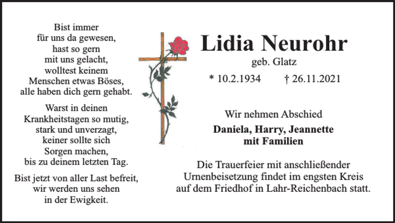 <p>Bist immer<br />für uns da gewesen,<br />hast so gern<br />mit uns gelacht,<br />wolltest keinem<br />Menschen etwas Böses,<br />alle haben dich gern gehabt.<br />Warst in deinen<br />Krankheitstagen so mutig,<br />stark und unverzagt,<br />keiner sollte sich<br />Sorgen machen,<br />bis zu deinem letzten Tag.<br />Bist jetzt von aller Last befreit,<br />wir werden uns sehen<br />in der Ewigkeit.</p><p>Lidia Neurohr<br />geb. Glatz</p><p>* 10.2.1934</p><p>† 26.11.2021</p><p>Wir nehmen Abschied<br />Daniela, Harry, Jeannette<br />mit Familien<br />Die Trauerfeier mit anschließender<br />Urnenbeisetzung findet im engsten Kreis<br />auf dem Friedhof in Lahr-Reichenbach statt.</p>