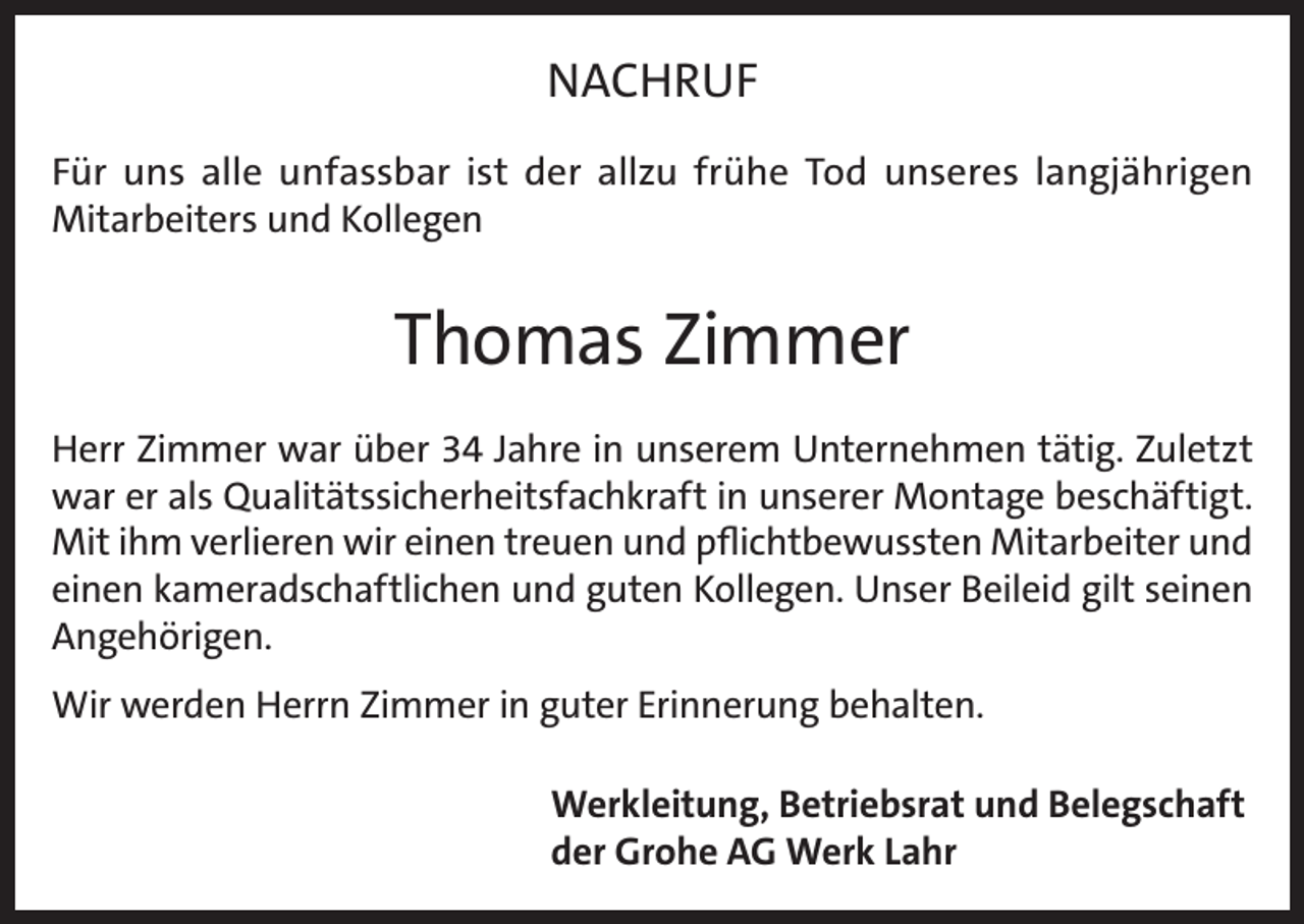 <p>NACHRUF<br />Für uns alle unfassbar ist der allzu frühe Tod unseres langjährigen<br />Mitarbeiters und Kollegen</p><p>Thomas Zimmer<br />Herr Zimmer war über 34 Jahre in unserem Unternehmen tätig. Zuletzt<br />war er als Qualitätssicherheitsfachkraft in unserer Montage beschäftigt.<br />Mit ihm verlieren wir einen treuen und pflichtbewussten Mitarbeiter und<br />einen kameradschaftlichen und guten Kollegen. Unser Beileid gilt seinen<br />Angehörigen.<br />Wir werden Herrn Zimmer in guter Erinnerung behalten.<br />Werkleitung, Betriebsrat und Belegschaft<br />der Grohe AG Werk Lahr</p>
