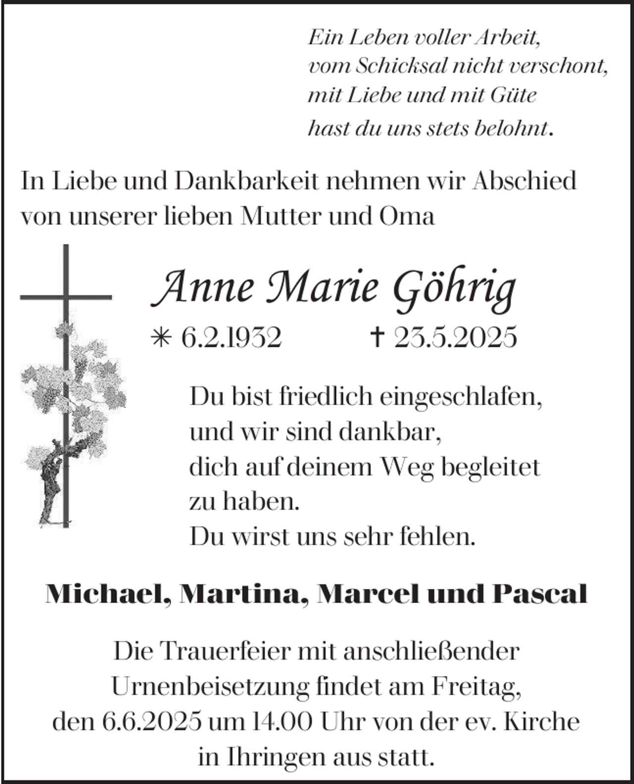 <p>Ein Leben voller Arbeit,<br />vom Schicksal nicht verschont,<br />mit Liebe und mit Güte<br />hast du uns stets belohnt.</p><p>In Liebe und Dankbarkeit nehmen wir Abschied<br />von unserer lieben Mutter und Oma</p><p>Anne Marie Göhrig<br /> 6.2.1932</p><p> 23.5.2025</p><p>Du bist friedlich eingeschlafen,<br />und wir sind dankbar,<br />dich auf deinem Weg begleitet<br />zu haben.<br />Du wirst uns sehr fehlen.<br />Michael, Martina, Marcel und Pascal<br />Die Trauerfeier mit anschließender<br />Urnenbeisetzung findet am Freitag,<br />den 6.6.2025 um 14.00 Uhr von der ev. Kirche<br />in Ihringen aus statt.</p>