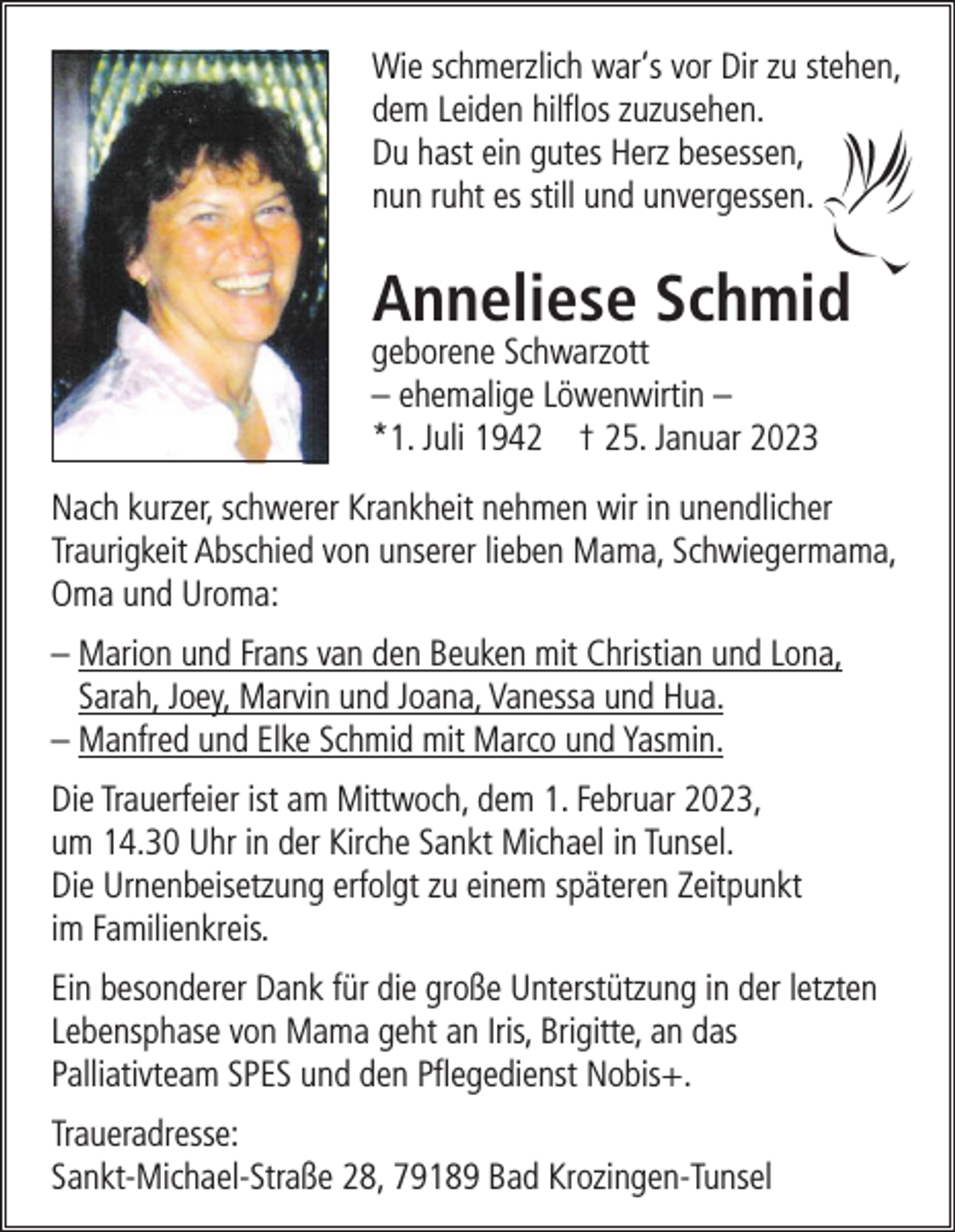 <p>Wie schmerzlich war‘s vor Dir zu stehen,<br />dem Leiden hilflos zuzusehen.<br />Du hast ein gutes Herz besessen,<br />nun ruht es still und unvergessen.</p><p>Anneliese Schmid</p><p>geborene Schwarzott<br />– ehemalige Löwenwirtin –<br />*1. Juli 1942 † 25. Januar 2023</p><p>Nach kurzer, schwerer Krankheit nehmen wir in unendlicher<br />Traurigkeit Abschied von unserer lieben Mama, Schwiegermama,<br />Oma und Uroma:<br />– Marion und Frans van den Beuken mit Christian und Lona,<br />Sarah, Joey, Marvin und Joana, Vanessa und Hua.<br />– Manfred und Elke Schmid mit Marco und Yasmin.<br />Die Trauerfeier ist am Mittwoch, dem 1. Februar 2023,<br />um 14.30 Uhr in der Kirche Sankt Michael in Tunsel.<br />Die Urnenbeisetzung erfolgt zu einem späteren Zeitpunkt<br />im Familienkreis.<br />Ein besonderer Dank für die große Unterstützung in der letzten<br />Lebensphase von Mama geht an Iris, Brigitte, an das<br />Palliativteam SPES und den Pflegedienst Nobis+.<br />Traueradresse:<br />Sankt-Michael-Straße 28, 79189 Bad Krozingen-Tunsel</p>
