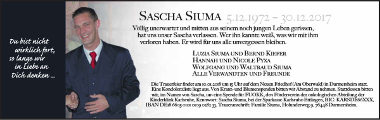 <p>SASCHA SIUMA<br />Du bist nicht<br />wirklich fort,<br />so lange wir<br />in Liebe an<br />Dich denken ...</p><p>Völlig unerwartet und mitten aus seinem noch jungen Leben gerissen,<br />hat uns unser Sascha verlassen. Wer ihn kannte weiß, was wir mit ihm<br />verloren haben. Er wird für uns alle unvergessen bleiben.<br />LUZIA SIUMA UND BERND KIEFER<br />HANNAH UND NICOLE PYXA<br />WOLFGANG UND WALTRAUD SIUMA<br />ALLE VERWANDTEN UND FREUNDE<br />Die Trauerfeier findet am 10.01.2018 um 15 Uhr auf dem Neuen Friedhof (Am Oberwald) in Durmersheim statt.<br />Eine Kondolenzliste liegt aus. Von Kranz- und Blumenspenden bitten wir Abstand zu nehmen. Stattdessen bitten<br />wir, im Namen von Sascha, um eine Spende für FUOKK, den Förderverein der onkologischen Abteilung der<br />Kinderklink Karlsruhe, Kennwort: Sascha Siuma, bei der Sparkasse Karlsruhe-Ettlingen, BIC: KARSDE66XXX,<br />IBAN DE18 6605 0109 0282 33. Traueranschrift: Familie Siuma, Holunderweg 9, 76448 Durmersheim.</p>