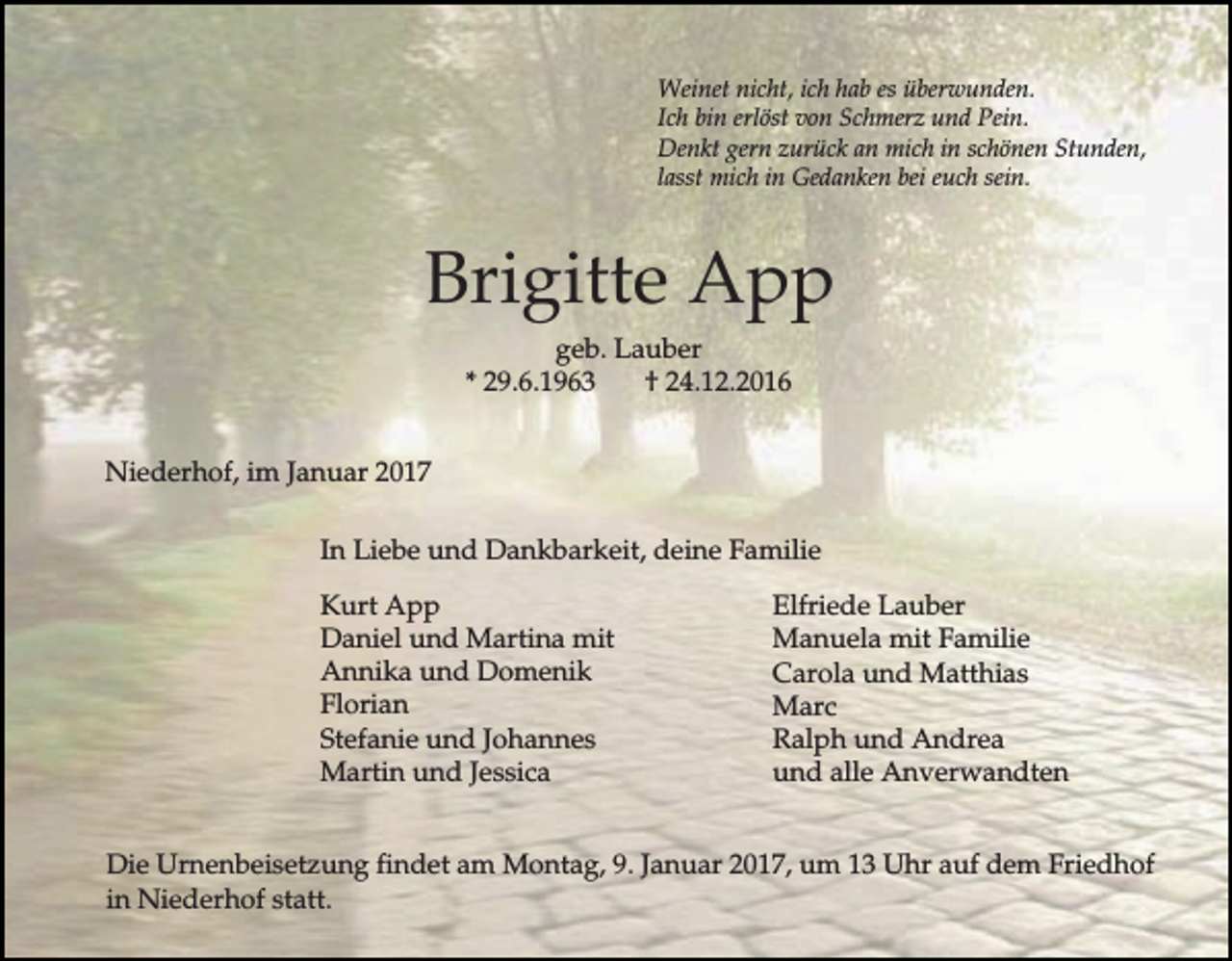 <p>Weinet nicht, ich hab es überwunden.<br />Ich bin erlöst von Schmerz und Pein.<br />Denkt gern zurück an mich in schönen Stunden,<br />lasst mich in Gedanken bei euch sein.</p><p>Brigitte App<br />geb. Lauber<br />* 29.6.1963<br />† 24.12.2016<br />Niederhof, im Januar 2017<br />In Liebe und Dankbarkeit, deine Familie<br />Kurt App<br />Daniel und Martina mit<br />Annika und Domenik<br />Florian<br />Stefanie und Johannes<br />Martin und Jessica</p><p>Elfriede Lauber<br />Manuela mit Familie<br />Carola und Matthias<br />Marc<br />Ralph und Andrea<br />und alle Anverwandten</p><p>Die Urnenbeisetzung findet am Montag, 9. Januar 2017, um 13 Uhr auf dem Friedhof<br />in Niederhof statt.</p>