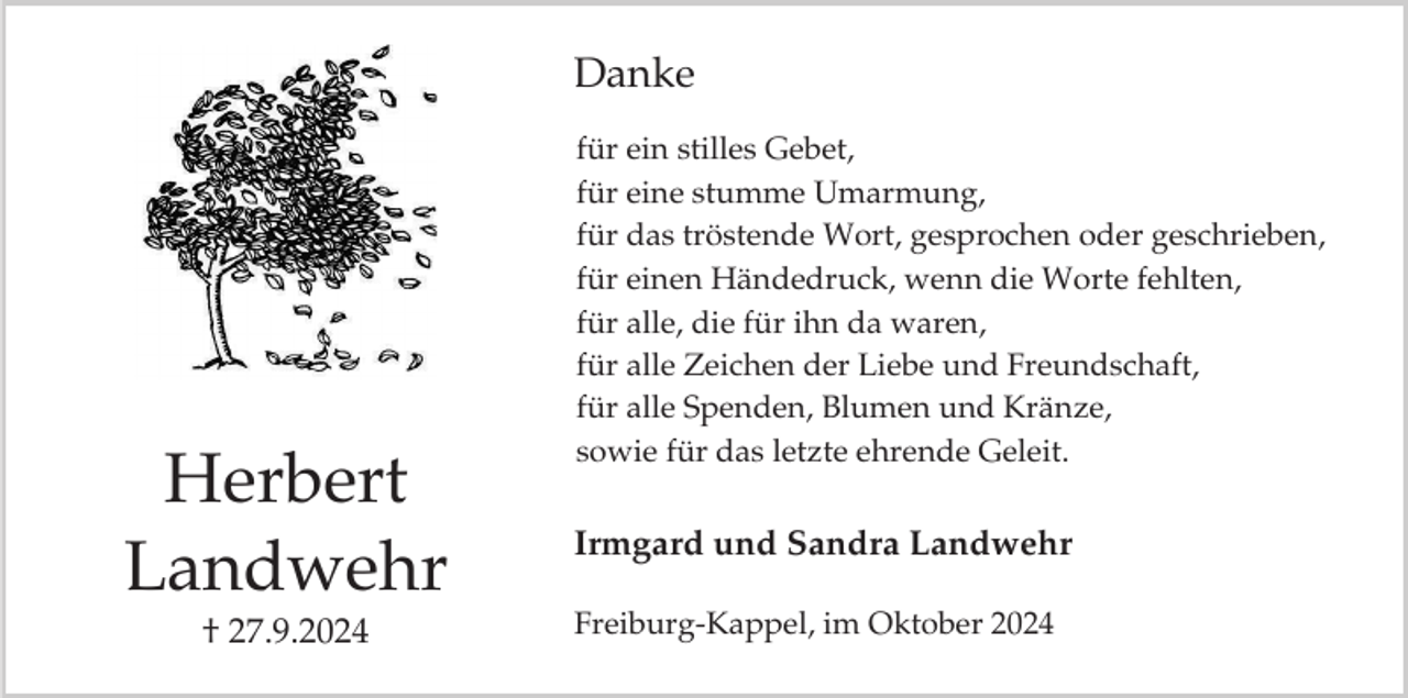 <p>Danke</p><p>Herbert<br />Landwehr<br />† 27.9.2024</p><p>für ein stilles Gebet,<br />für eine stumme Umarmung,<br />für das tröstende Wort, gesprochen oder geschrieben,<br />für einen Händedruck, wenn die Worte fehlten,<br />für alle, die für ihn da waren,<br />für alle Zeichen der Liebe und Freundschaft,<br />für alle Spenden, Blumen und Kränze,<br />sowie für das letzte ehrende Geleit.</p><p>Irmgard und Sandra Landwehr<br />Freiburg-Kappel, im Oktober 2024</p>