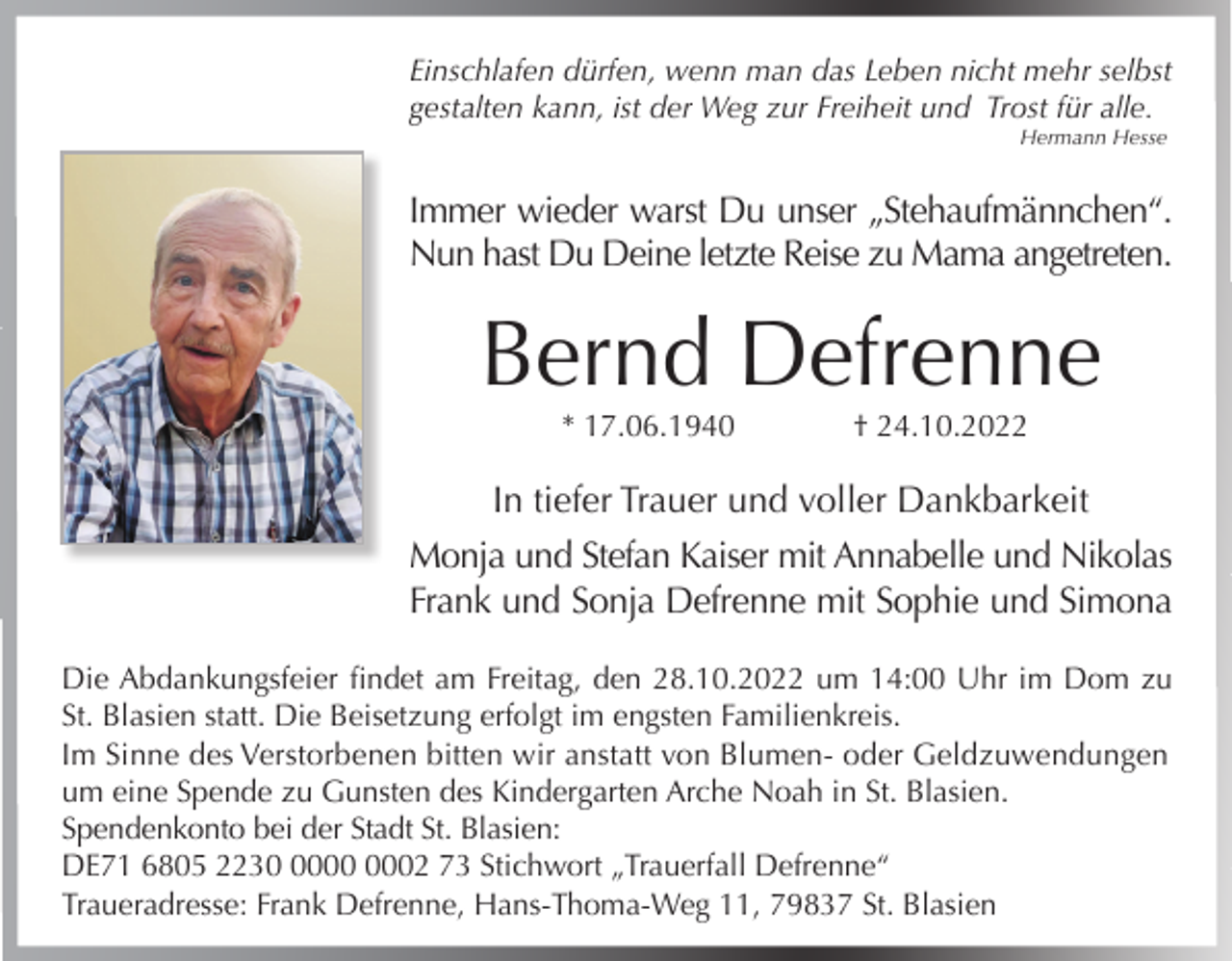 <p>Einschlafen dürfen, wenn man das Leben nicht mehr selbst<br />gestalten kann, ist der Weg zur Freiheit und Trost für alle.<br />Hermann Hesse</p><p>Immer wieder warst Du unser „Stehaufmännchen“.<br />Nun hast Du Deine letzte Reise zu Mama angetreten.</p><p>Bernd Defrenne<br />* 17.06.1940</p><p>† 24.10.2022</p><p>In tiefer Trauer und voller Dankbarkeit<br />Monja und Stefan Kaiser mit Annabelle und Nikolas<br />Frank und Sonja Defrenne mit Sophie und Simona<br />Die Abdankungsfeier findet am Freitag, den 28.10.2022 um 14:00 Uhr im Dom zu<br />St. Blasien statt. Die Beisetzung erfolgt im engsten Familienkreis.<br />Im Sinne des Verstorbenen bitten wir anstatt von Blumen- oder Geldzuwendungen<br />um eine Spende zu Gunsten des Kindergarten Arche Noah in St. Blasien.<br />Spendenkonto bei der Stadt St. Blasien:<br />DE71 6805 2232 73 Stichwort „Trauerfall Defrenne“<br />Traueradresse: Frank Defrenne, Hans-Thoma-Weg 11, 79837 St. Blasien</p>