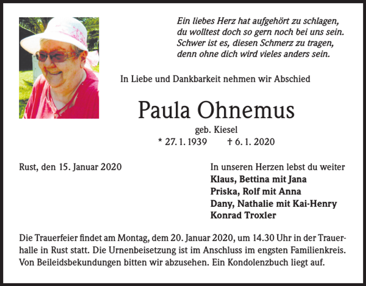<p>Ein liebes Herz hat aufgehört zu schlagen,<br />du wolltest doch so gern noch bei uns sein.<br />Schwer ist es, diesen Schmerz zu tragen,<br />denn ohne dich wird vieles anders sein.</p><p>In Liebe und Dankbarkeit nehmen wir Abschied</p><p>Paula Ohnemus<br />geb. Kiesel<br />* 27. 1. 1939<br />† 6. 1. 2020</p><p>Rust, den 15. Januar 2020</p><p>In unseren Herzen lebst du weiter<br />Klaus, Bettina mit Jana<br />Priska, Rolf mit Anna<br />Dany, Nathalie mit Kai-Henry<br />Konrad Troxler</p><p>Die Trauerfeier findet am Montag, dem 20. Januar 2020, um 14.30 Uhr in der Trauerhalle in Rust statt. Die Urnenbeisetzung ist im Anschluss im engsten Familienkreis.<br />Von Beileidsbekundungen bitten wir abzusehen. Ein Kondolenzbuch liegt auf.</p>