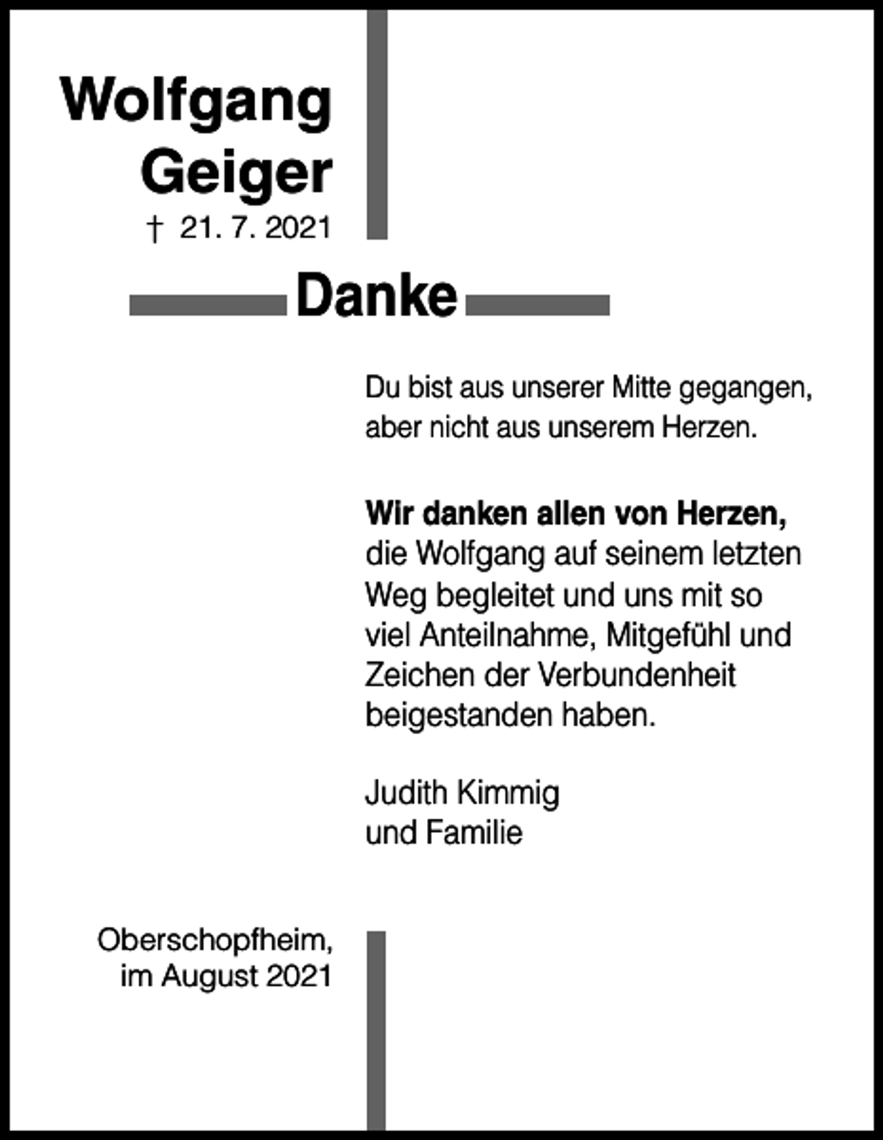 <p>Wolfgang<br />Geiger<br />† 21. 7. 2021</p><p>Danke<br />Du bist aus unserer Mitte gegangen,<br />aber nicht aus unserem Herzen.</p><p>Wir danken allen von Herzen,<br />die Wolfgang auf seinem letzten<br />Weg begleitet und uns mit so<br />viel Anteilnahme, Mitgefühl und<br />Zeichen der Verbundenheit<br />beigestanden haben.<br />Judith Kimmig<br />und Familie<br />Oberschopfheim,<br />im August 2021</p>