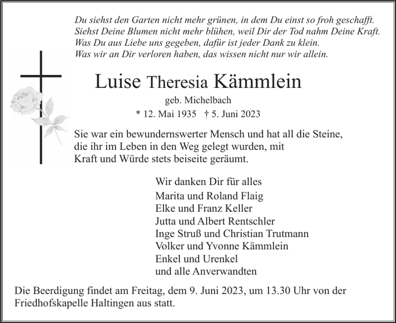 <p>Du siehst den Garten nicht mehr grünen, in dem Du einst so froh geschafft.<br />Siehst Deine Blumen nicht mehr blühen, weil Dir der Tod nahm Deine Kraft.<br />Was Du aus Liebe uns gegeben, dafür ist jeder Dank zu klein.<br />Was wir an Dir verloren haben, das wissen nicht nur wir allein.</p><p>Luise Theresia Kämmlein<br />geb. Michelbach<br />* 12. Mai 1935 † 5. Juni 2023</p><p>Sie war ein bewundernswerter Mensch und hat all die Steine,<br />die ihr im Leben in den Weg gelegt wurden, mit<br />Kraft und Würde stets beiseite geräumt.<br />Wir danken Dir für alles<br />Marita und Roland Flaig<br />Elke und Franz Keller<br />Jutta und Albert Rentschler<br />Inge Struß und Christian Trutmann<br />Volker und Yvonne Kämmlein<br />Enkel und Urenkel<br />und alle Anverwandten<br />Die Beerdigung findet am Freitag, dem 9. Juni 2023, um 13.30 Uhr von der<br />Friedhofskapelle Haltingen aus statt.</p>