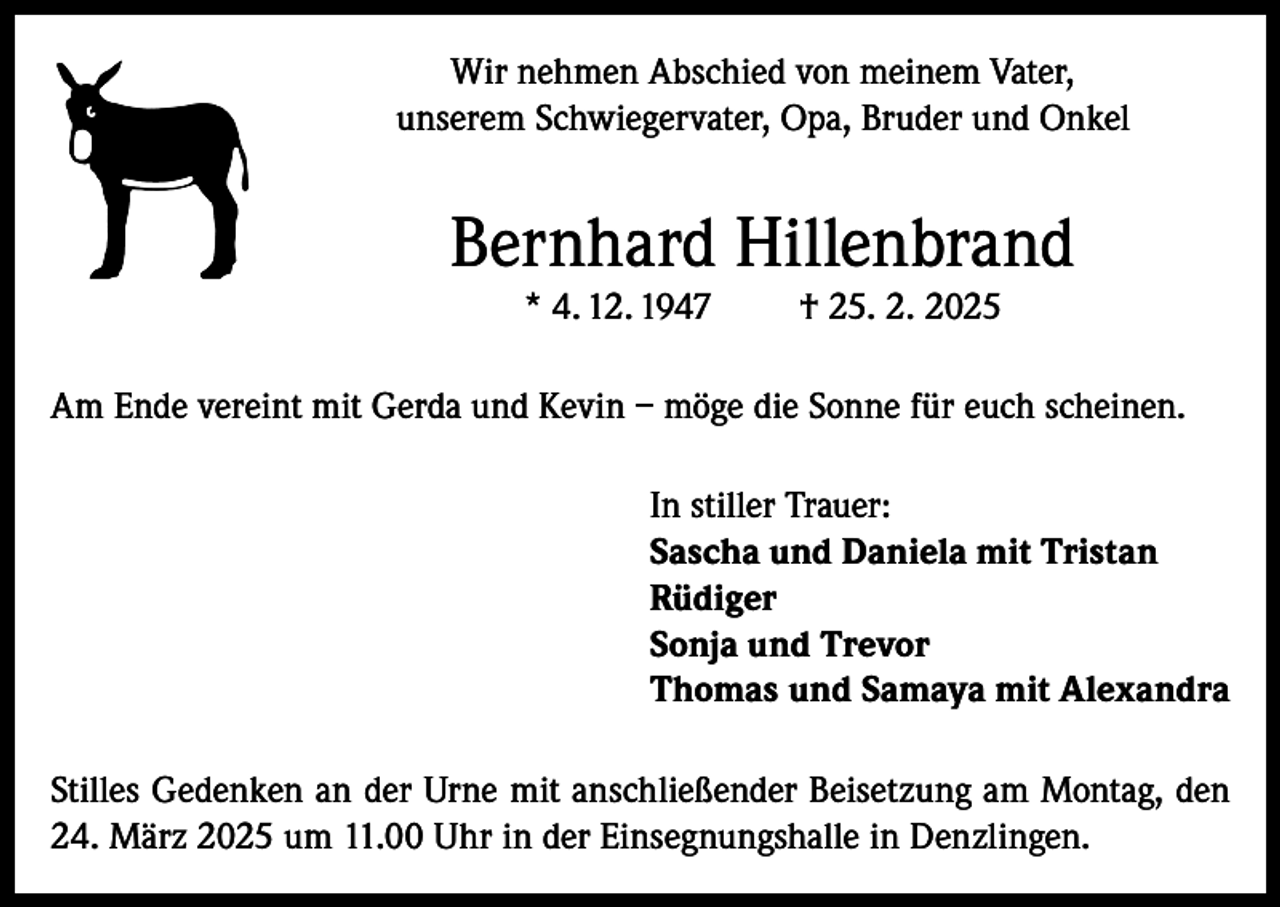 <p>Wir nehmen Abschied von meinem Vater,<br />unserem Schwiegervater, Opa, Bruder und Onkel</p><p>Bernhard Hillenbrand<br />* 4. 12. 1947</p><p>† 25. 2. 2025</p><p>Am Ende vereint mit Gerda und Kevin – möge die Sonne für euch scheinen.<br />In stiller Trauer:<br />Sascha und Daniela mit Tristan<br />Rüdiger<br />Sonja und Trevor<br />Thomas und Samaya mit Alexandra<br />Stilles Gedenken an der Urne mit anschließender Beisetzung am Montag, den<br />24. März 2025 um 11.00 Uhr in der Einsegnungshalle in Denzlingen.</p>