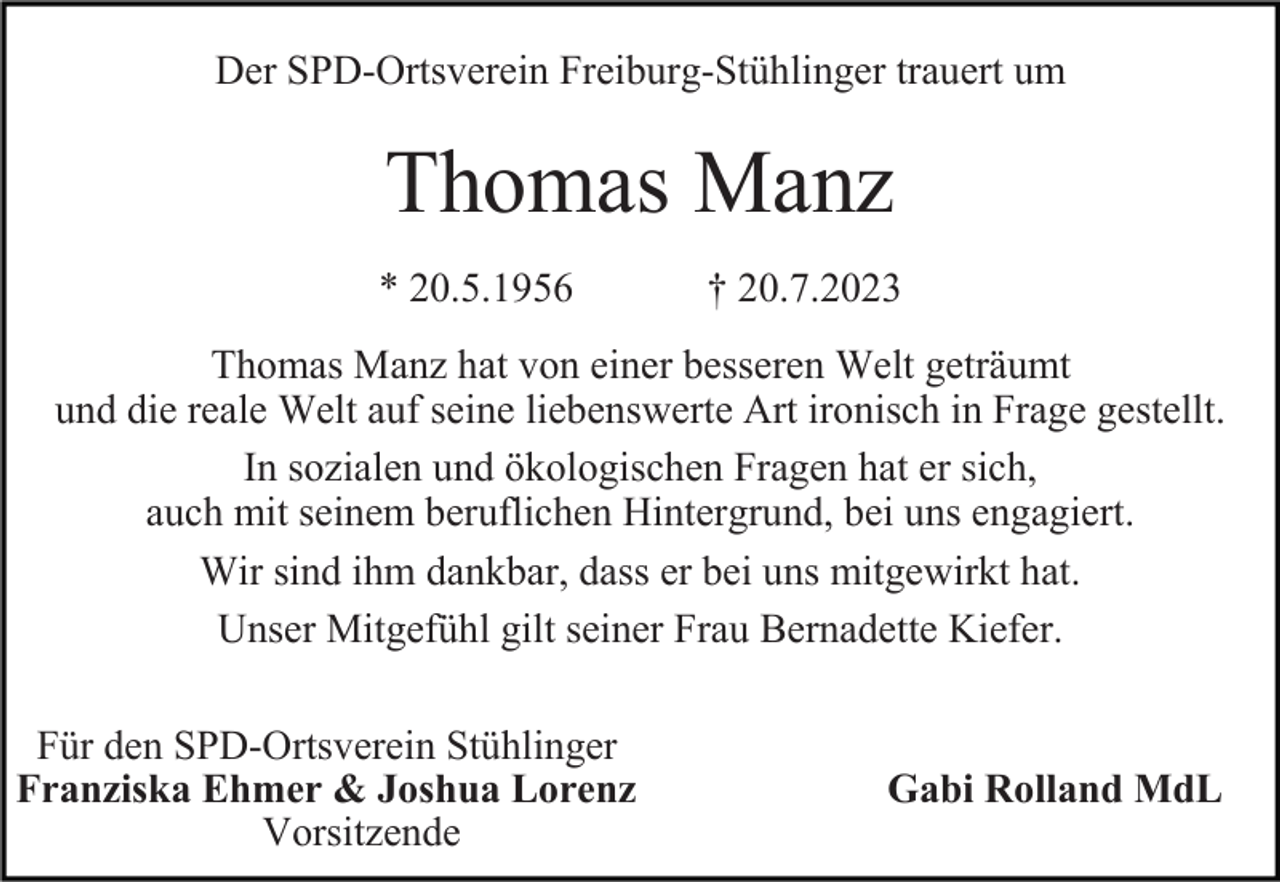 <p>Der SPD-Ortsverein Freiburg-Stühlinger trauert um</p><p>Thomas Manz<br />* 20.5.1956</p><p>† 20.7.2023</p><p>Thomas Manz hat von einer besseren Welt geträumt<br />und die reale Welt auf seine liebenswerte Art ironisch in Frage gestellt.<br />In sozialen und ökologischen Fragen hat er sich,<br />auch mit seinem beruflichen Hintergrund, bei uns engagiert.<br />Wir sind ihm dankbar, dass er bei uns mitgewirkt hat.<br />Unser Mitgefühl gilt seiner Frau Bernadette Kiefer.</p><p>Für den SPD-Ortsverein Stühlinger<br />Franziska Ehmer &amp; Joshua Lorenz<br />Vorsitzende</p><p>Gabi Rolland MdL</p>