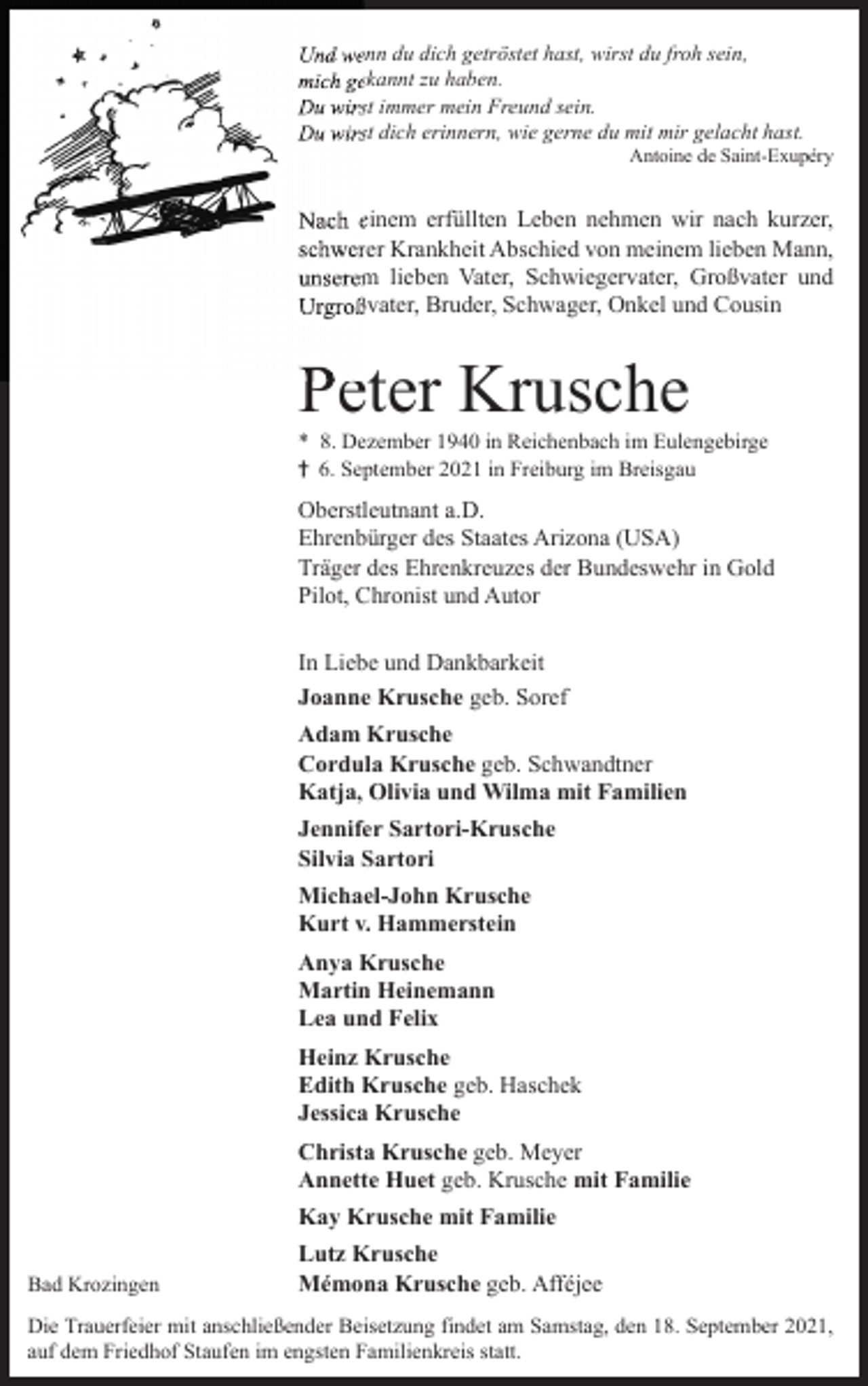 <p>Und wenn du dich getröstet hast, wirst du froh sein,<br />mich gekannt zu haben.<br />Du wirst immer mein Freund sein.<br />Du wirst dich erinnern, wie gerne du mit mir gelacht hast.<br />Antoine de Saint-Exupéry</p><p>Nach einem erfüllten Leben nehmen wir nach kurzer,<br />schwerer Krankheit Abschied von meinem lieben Mann,<br />unserem lieben Vater, Schwiegervater, Großvater und<br />Urgroßvater, Bruder, Schwager, Onkel und Cousin</p><p>Peter Krusche<br />* 8. Dezember 1940 in Reichenbach im Eulengebirge<br />† 6. September 2021 in Freiburg im Breisgau</p><p>Oberstleutnant a.D.<br />Ehrenbürger des Staates Arizona (USA)<br />Träger des Ehrenkreuzes der Bundeswehr in Gold<br />Pilot, Chronist und Autor<br />In Liebe und Dankbarkeit<br />Joanne Krusche geb. Soref<br />Adam Krusche<br />Cordula Krusche geb. Schwandtner<br />Katja, Olivia und Wilma mit Familien<br />Jennifer Sartori-Krusche<br />Silvia Sartori<br />Michael-John Krusche<br />Kurt v. Hammerstein<br />Anya Krusche<br />Martin Heinemann<br />Lea und Felix<br />Heinz Krusche<br />Edith Krusche geb. Haschek<br />Jessica Krusche<br />Christa Krusche geb. Meyer<br />Annette Huet geb. Krusche mit Familie<br />Kay Krusche mit Familie<br />Bad Krozingen</p><p>Lutz Krusche<br />Mémona Krusche geb. Afféjee</p><p>Die Trauerfeier mit anschließender Beisetzung findet am Samstag, den 18. September 2021,<br />auf dem Friedhof Staufen im engsten Familienkreis statt.</p>