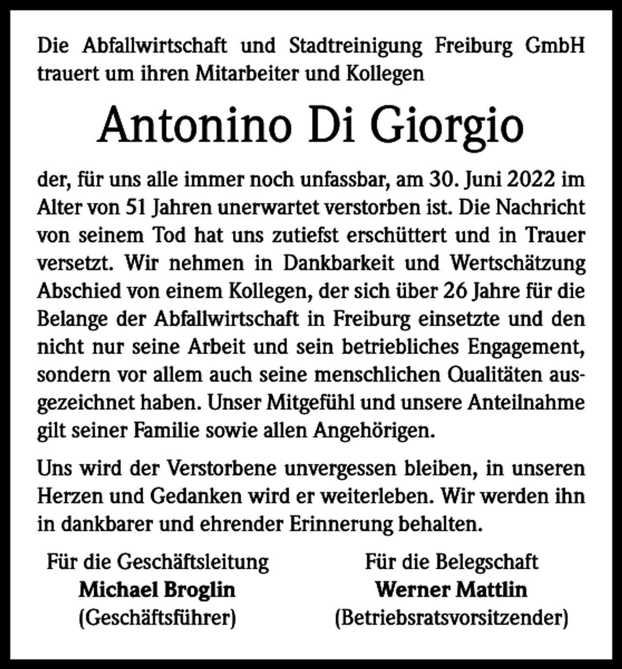 <p>Die Abfallwirtschaft und Stadtreinigung Freiburg GmbH<br />trauert um ihren Mitarbeiter und Kollegen</p><p>Antonino Di Giorgio<br />der, für uns alle immer noch unfassbar, am 30. Juni 2022 im<br />Alter von 51 Jahren unerwartet verstorben ist. Die Nachricht<br />von seinem Tod hat uns zutiefst erschüttert und in Trauer<br />versetzt. Wir nehmen in Dankbarkeit und Wertschätzung<br />Abschied von einem Kollegen, der sich über 26 Jahre für die<br />Belange der Abfallwirtschaft in Freiburg einsetzte und den<br />nicht nur seine Arbeit und sein betriebliches Engagement,<br />sondern vor allem auch seine menschlichen Qualitäten ausgezeichnet haben. Unser Mitgefühl und unsere Anteilnahme<br />gilt seiner Familie sowie allen Angehörigen.<br />Uns wird der Verstorbene unvergessen bleiben, in unseren<br />Herzen und Gedanken wird er weiterleben. Wir werden ihn<br />in dankbarer und ehrender Erinnerung behalten.<br />Für die Geschäftsleitung</p><p>Michael Broglin</p><p>(Geschäftsführer)</p><p>Für die Belegschaft<br />Werner Mattlin<br />(Betriebsratsvorsitzender)</p>