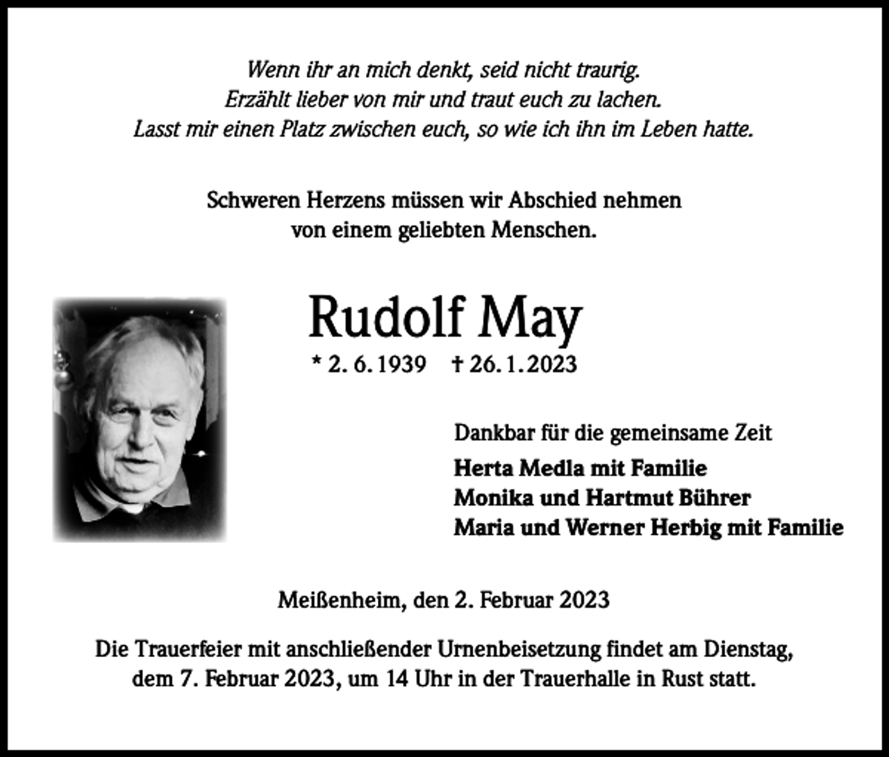 <p>Wenn ihr an mich denkt, seid nicht traurig.<br />Erzählt lieber von mir und traut euch zu lachen.<br />Lasst mir einen Platz zwischen euch, so wie ich ihn im Leben hatte.<br />Schweren Herzens müssen wir Abschied nehmen<br />von einem geliebten Menschen.</p><p>Rudolf May<br />* 2. 6. 1939 † 26. 1. 2023</p><p>Dankbar für die gemeinsame Zeit<br />Herta Medla mit Familie<br />Monika und Hartmut Bührer<br />Maria und Werner Herbig mit Familie<br />Meißenheim, den 2. Februar 2023<br />Die Trauerfeier mit anschließender Urnenbeisetzung findet am Dienstag,<br />dem 7. Februar 2023, um 14 Uhr in der Trauerhalle in Rust statt.</p>