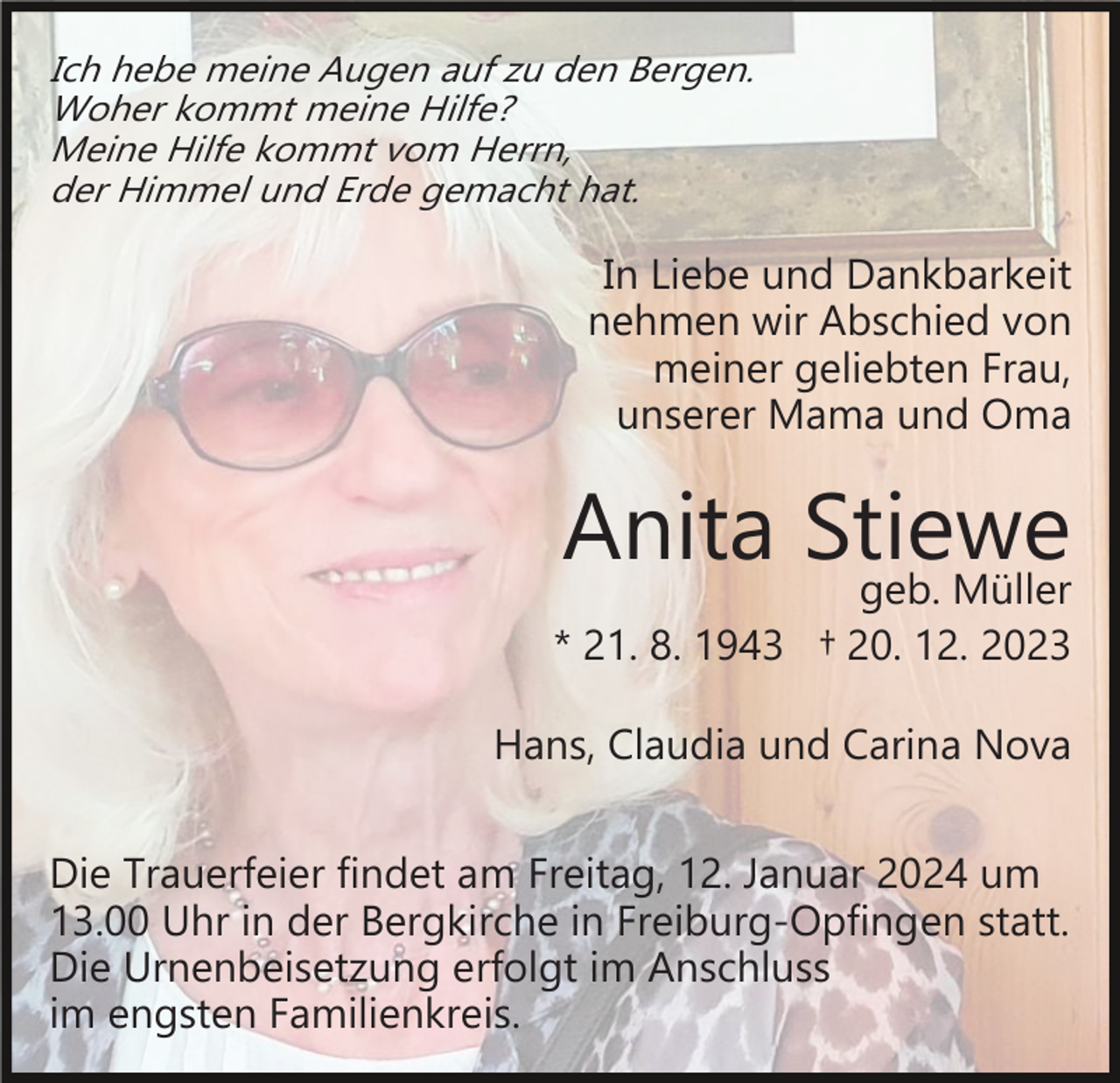 <p>Ich hebe meine Augen auf zu den Bergen.<br />Woher kommt meine Hilfe?<br />Meine Hilfe kommt vom Herrn,<br />der Himmel und Erde gemacht hat.</p><p>In Liebe und Dankbarkeit<br />nehmen wir Abschied von<br />meiner geliebten Frau,<br />unserer Mama und Oma</p><p>Anita Stiewe<br />geb. Müller</p><p>* 21. 8. 1943 † 20. 12. 2023<br />Hans, Claudia und Carina Nova<br />Die Trauerfeier findet am Freitag, 12. Januar 2024 um<br />13.00 Uhr in der Bergkirche in Freiburg­Opfingen statt.<br />Die Urnenbeisetzung erfolgt im Anschluss<br />im engsten Familienkreis.</p>
