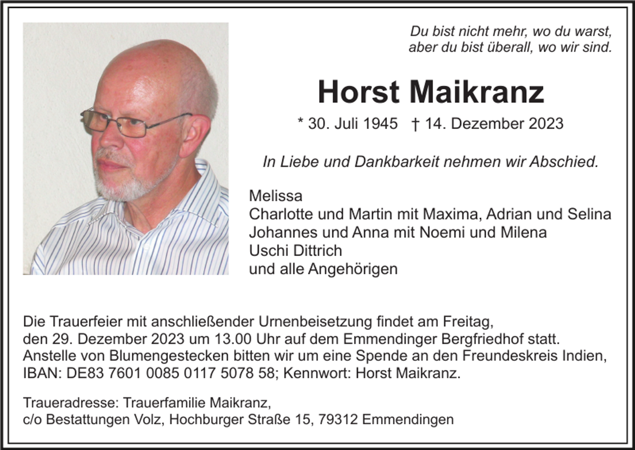 <p>Du bist nicht mehr, wo du warst,<br />aber du bist überall, wo wir sind.</p><p>Horst Maikranz<br />* 30. Juli 1945 † 14. Dezember 2023<br />In Liebe und Dankbarkeit nehmen wir Abschied.<br />Melissa<br />Charlotte und Martin mit Maxima, Adrian und Selina<br />Johannes und Anna mit Noemi und Milena<br />Uschi Dittrich<br />und alle Angehörigen<br />Die Trauerfeier mit anschließender Urnenbeisetzung findet am Freitag,<br />den 29. Dezember 2023 um 13.00 Uhr auf dem Emmendinger Bergfriedhof statt.<br />Anstelle von Blumengestecken bitten wir um eine Spende an den Freundeskreis Indien,<br />IBAN: DE83 7601 0085 0117 5078 58; Kennwort: Horst Maikranz.<br />Traueradresse: Trauerfamilie Maikranz,<br />c/o Bestattungen Volz, Hochburger Straße 15, 79312 Emmendingen</p>