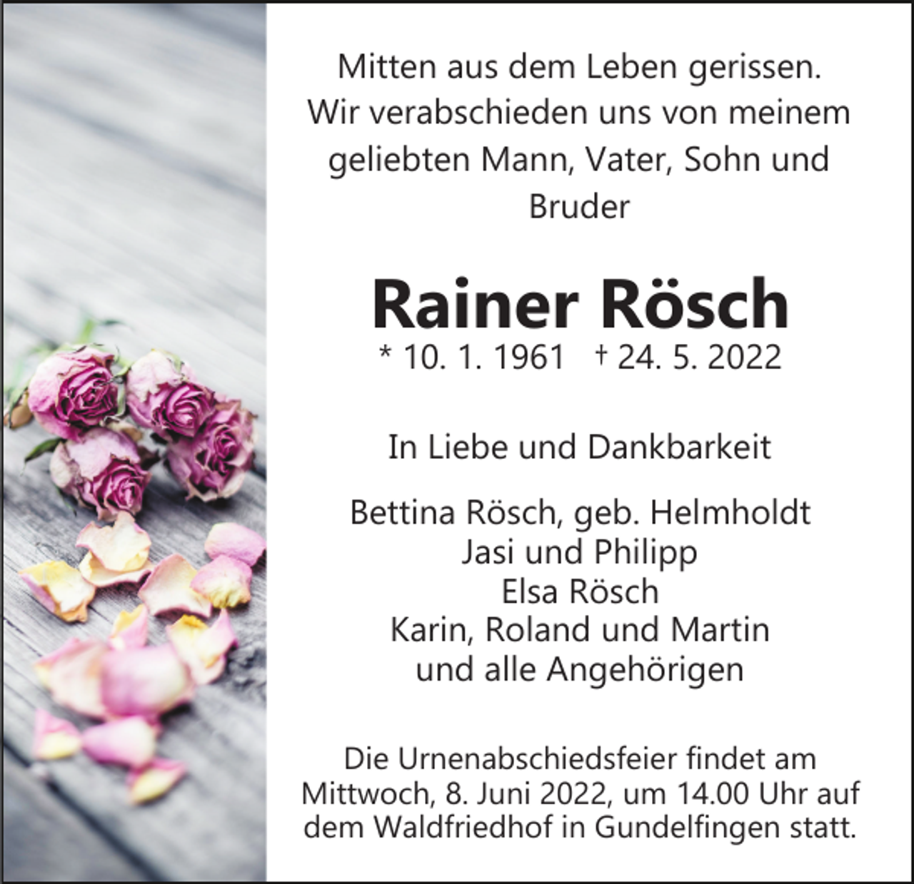 <p>Mitten aus dem Leben gerissen.<br />Wir verabschieden uns von meinem<br />geliebten Mann, Vater, Sohn und<br />Bruder</p><p>Rainer Rösch<br />* 10. 1. 1961 † 24. 5. 2022<br />In Liebe und Dankbarkeit<br />Bettina Rösch, geb. Helmholdt<br />Jasi und Philipp<br />Elsa Rösch<br />Karin, Roland und Martin<br />und alle Angehörigen<br />Die Urnenabschiedsfeier findet am<br />Mittwoch, 8. Juni 2022, um 14.00 Uhr auf<br />dem Waldfriedhof in Gundelfingen statt.</p>