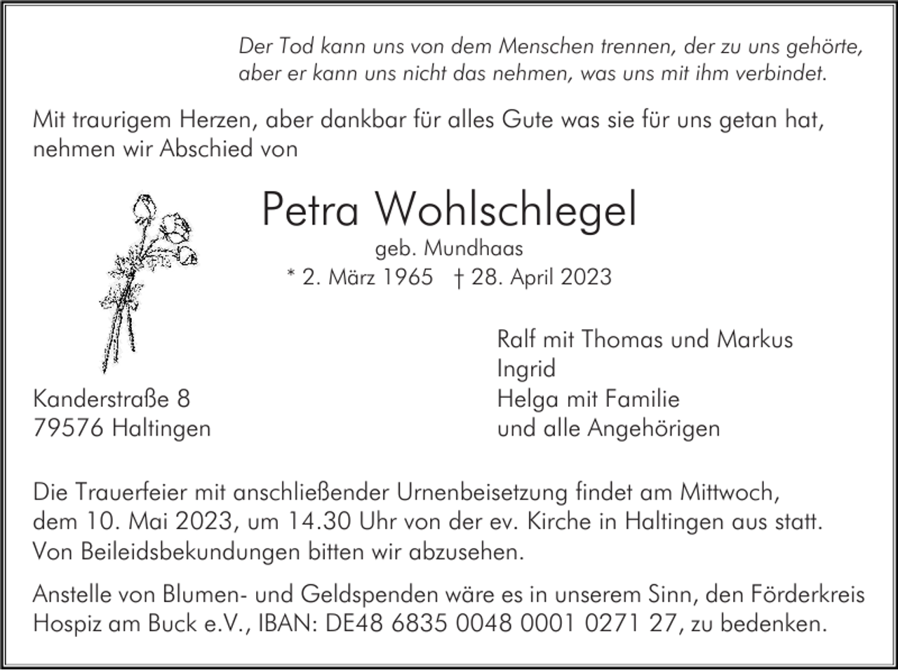 <p>Der Tod kann uns von dem Menschen trennen, der zu uns gehörte,<br />aber er kann uns nicht das nehmen, was uns mit ihm verbindet.</p><p>Mit traurigem Herzen, aber dankbar für alles Gute was sie für uns getan hat,<br />nehmen wir Abschied von</p><p>Petra Wohlschlegel<br />geb. Mundhaas<br />* 2. März 1965 † 28. April 2023</p><p>Kanderstraße 8<br />79576 Haltingen</p><p>Ralf mit Thomas und Markus<br />Ingrid<br />Helga mit Familie<br />und alle Angehörigen</p><p>Die Trauerfeier mit anschließender Urnenbeisetzung findet am Mittwoch,<br />dem 10. Mai 2023, um 14.30 Uhr von der ev. Kirche in Haltingen aus statt.<br />Von Beileidsbekundungen bitten wir abzusehen.<br />Anstelle von Blumen- und Geldspenden wäre es in unserem Sinn, den Förderkreis<br />Hospiz am Buck e.V., IBAN: DE48 6835 0048 0001 0271 27, zu bedenken.</p>