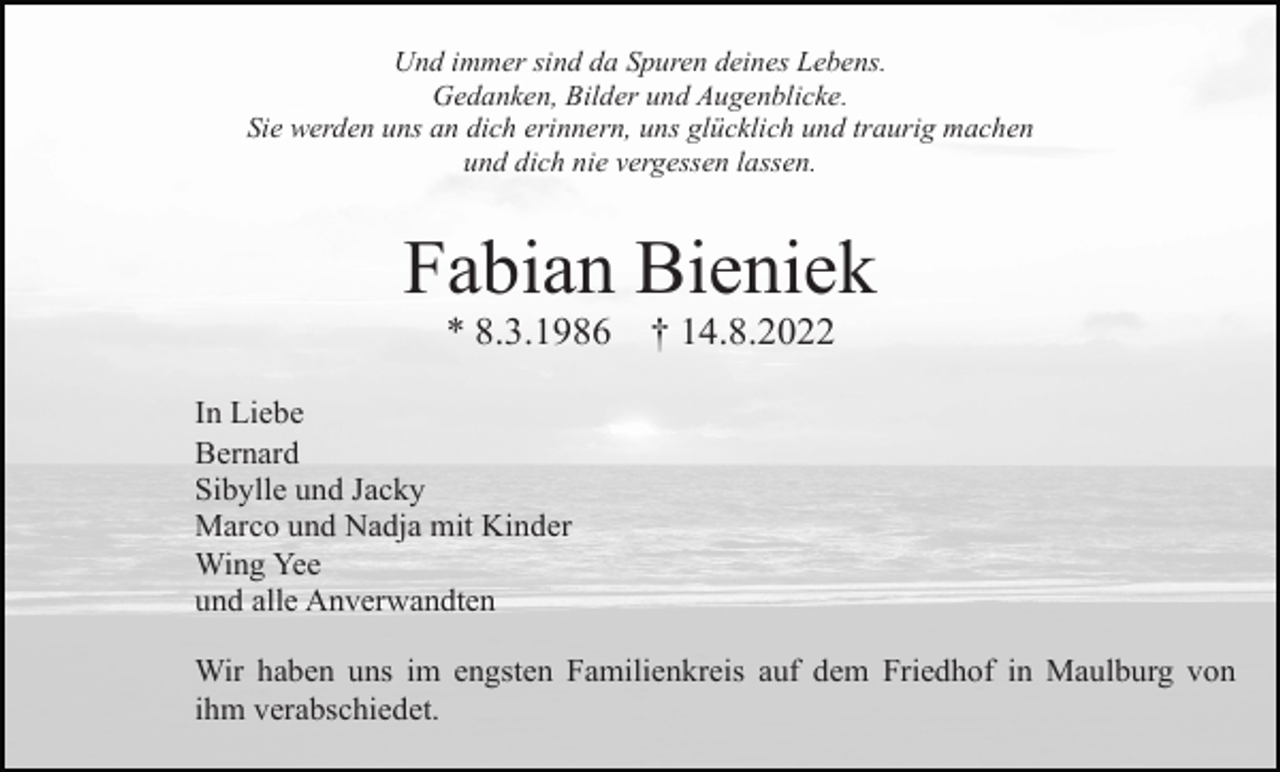 <p>Und immer sind da Spuren deines Lebens.<br />Gedanken, Bilder und Augenblicke.<br />Sie werden uns an dich erinnern, uns glücklich und traurig machen<br />und dich nie vergessen lassen.</p><p>Fabian Bieniek<br />* 8.3.1986</p><p>† 14.8.2022</p><p>In Liebe<br />Bernard<br />Sibylle und Jacky<br />Marco und Nadja mit Kinder<br />Wing Yee<br />und alle Anverwandten<br />Wir haben uns im engsten Familienkreis auf dem Friedhof in Maulburg von<br />ihm verabschiedet.</p>