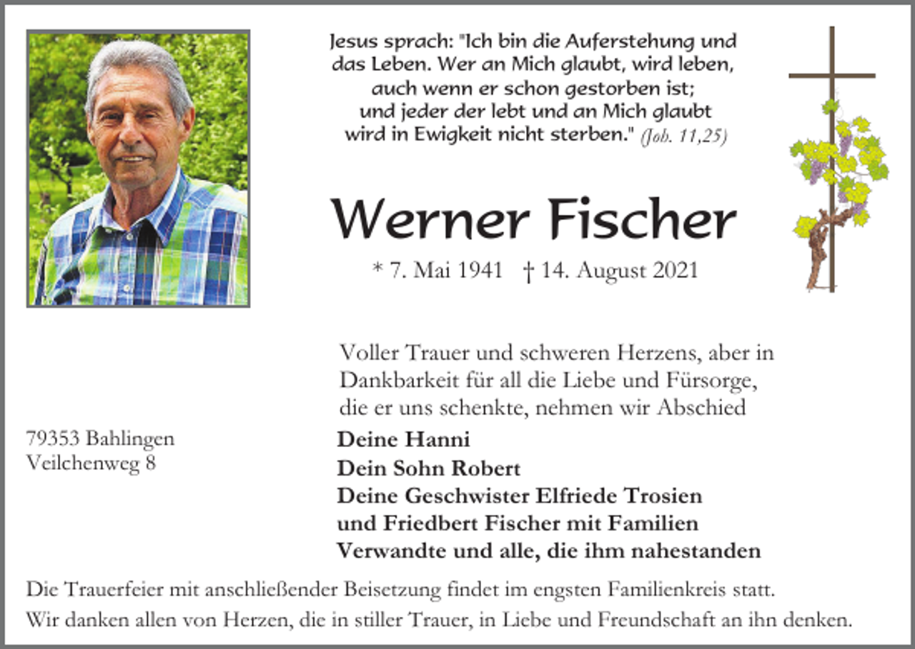 <p>Jesus sprach: "Ich bin die Auferstehung und<br />das Leben. Wer an Mich glaubt, wird leben,<br />auch wenn er schon gestorben ist;<br />und jeder der lebt und an Mich glaubt<br />wird in Ewigkeit nicht sterben." (Joh. 11,25)</p><p>Werner Fischer<br />* 7. Mai 1941 † 14. August 2021</p><p>79353 Bahlingen<br />Veilchenweg 8</p><p>Voller Trauer und schweren Herzens, aber in<br />Dankbarkeit für all die Liebe und Fürsorge,<br />die er uns schenkte, nehmen wir Abschied<br />Deine Hanni<br />Dein Sohn Robert<br />Deine Geschwister Elfriede Trosien<br />und Friedbert Fischer mit Familien<br />Verwandte und alle, die ihm nahestanden</p><p>Die Trauerfeier mit anschließender Beisetzung findet im engsten Familienkreis statt.<br />Wir danken allen von Herzen, die in stiller Trauer, in Liebe und Freundschaft an ihn denken.</p>