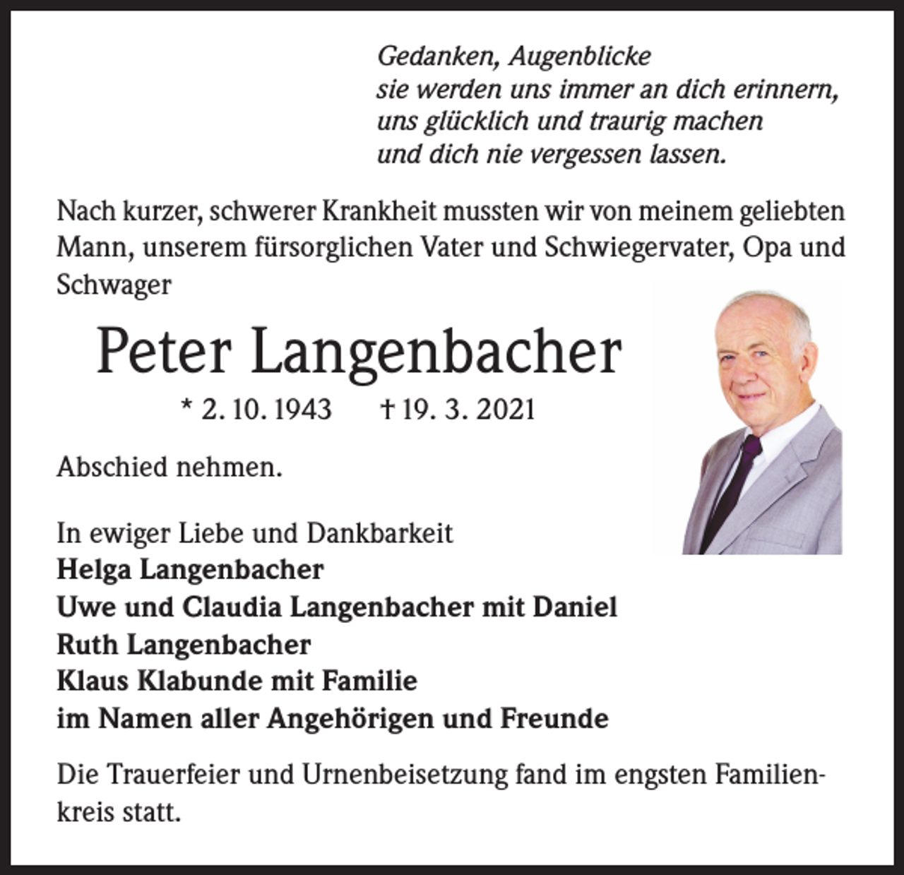 <p>Gedanken, Augenblicke<br />sie werden uns immer an dich erinnern,<br />uns glücklich und traurig machen<br />und dich nie vergessen lassen.</p><p>Nach kurzer, schwerer Krankheit mussten wir von meinem geliebten<br />Mann, unserem fürsorglichen Vater und Schwiegervater, Opa und<br />Schwager</p><p>Peter Langenbacher<br />* 2. 10. 1943</p><p>† 19. 3. 2021</p><p>Abschied nehmen.<br />In ewiger Liebe und Dankbarkeit<br />Helga Langenbacher<br />Uwe und Claudia Langenbacher mit Daniel<br />Ruth Langenbacher<br />Klaus Klabunde mit Familie<br />im Namen aller Angehörigen und Freunde<br />Die Trauerfeier und Urnenbeisetzung fand im engsten Familienkreis statt.</p>