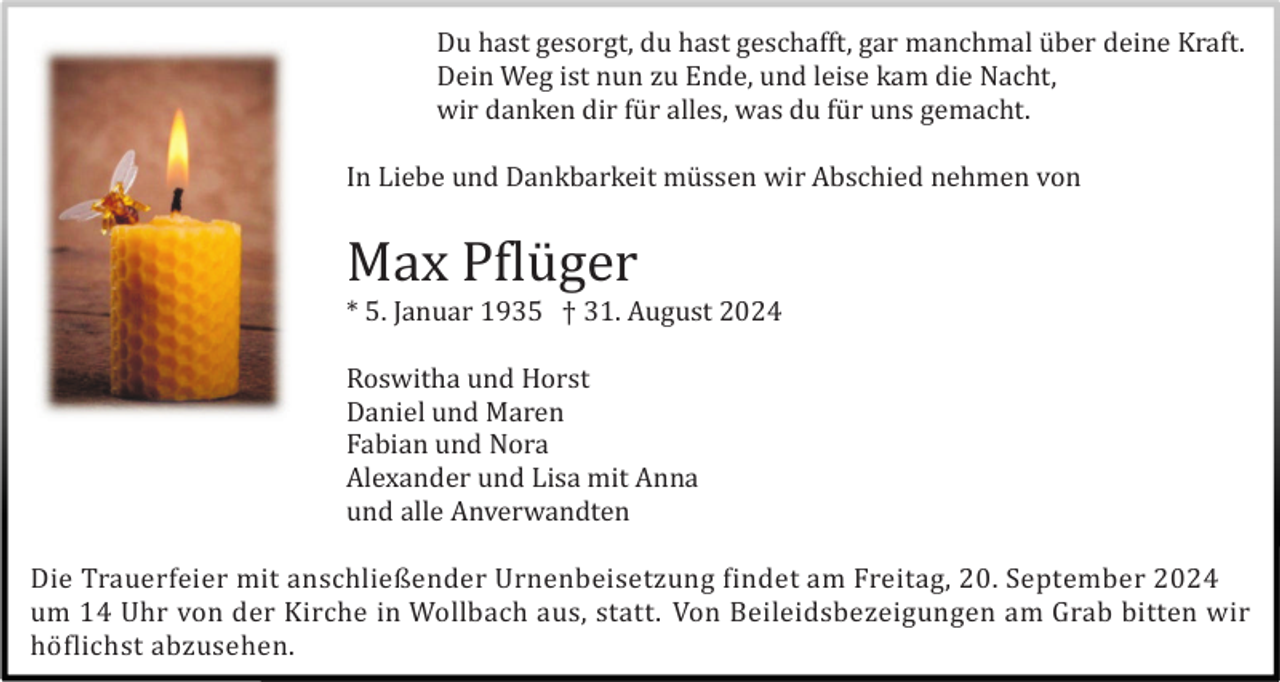 <p>Du hast gesorgt, du hast geschafft, gar manchmal ü ber deine Kraft.<br />Dein Weg ist nun zu Ende, und leise kam die Nacht,<br />wir danken dir fü r alles, was du fü r uns gemacht.<br />In Liebe und Dankbarkeit mü ssen wir Abschied nehmen von</p><p>Max Pflü ger<br />* 5. Januar 1935 † 31. August 2024<br />Roswitha und Horst<br />Daniel und Maren<br />Fabian und Nora<br />Alexander und Lisa mit Anna<br />und alle Anverwandten<br />Die Trauerfeier mit anschließender Urnenbeisetzung findet am Freitag, 20. September 2024<br />um 14 Uhr von der Kirche in Wollbach aus, statt. Von Beileidsbezeigungen am Grab bitten wir<br />hö flichst abzusehen.</p>