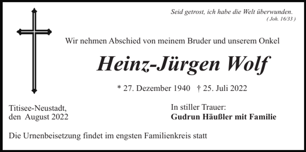 <p>Seid getrost, ich habe die Welt überwunden.<br />( Joh. 16/33 )</p><p>Wir nehmen Abschied von meinem Bruder und unserem Onkel</p><p>Heinz-Jürgen Wolf<br />* 27. Dezember 1940 † 25. Juli 2022<br />Titisee-Neustadt,<br />den August 2022</p><p>In stiller Trauer:<br />Gudrun Häußler mit Familie</p><p>Die Urnenbeisetzung findet im engsten Familienkreis statt</p>