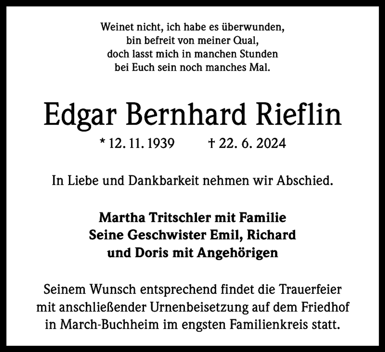 <p>Weinet nicht, ich habe es überwunden,<br />bin befreit von meiner Qual,<br />doch lasst mich in manchen Stunden<br />bei Euch sein noch manches Mal.</p><p>Edgar Bernhard Rieflin<br />* 12. 11. 1939</p><p>† 22. 6. 2024</p><p>In Liebe und Dankbarkeit nehmen wir Abschied.<br />Martha Tritschler mit Familie<br />Seine Geschwister Emil, Richard<br />und Doris mit Angehörigen<br />Seinem Wunsch entsprechend findet die Trauerfeier<br />mit anschließender Urnenbeisetzung auf dem Friedhof<br />in March-Buchheim im engsten Familienkreis statt.</p>