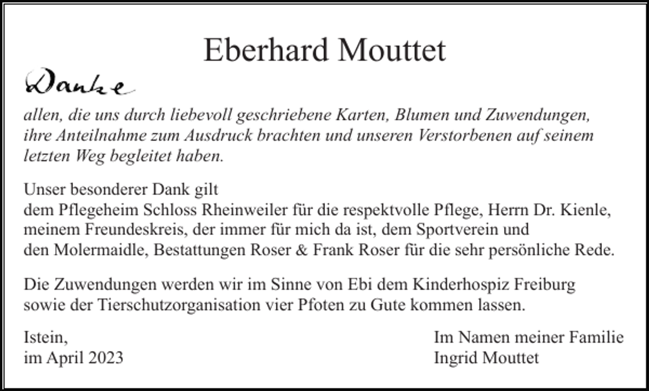 <p>Eberhard Mouttet<br />allen, die uns durch liebevoll geschriebene Karten, Blumen und Zuwendungen,<br />ihre Anteilnahme zum Ausdruck brachten und unseren Verstorbenen auf seinem<br />letzten Weg begleitet haben.<br />Unser besonderer Dank gilt<br />dem Pflegeheim Schloss Rheinweiler für die respektvolle Pflege, Herrn Dr. Kienle,<br />meinem Freundeskreis, der immer für mich da ist, dem Sportverein und<br />den Molermaidle, Bestattungen Roser &amp; Frank Roser für die sehr persönliche Rede.</p><p>Die Zuwendungen werden wir im Sinne von Ebi dem Kinderhospiz Freiburg<br />sowie der Tierschutzorganisation vier Pfoten zu Gute kommen lassen.<br />Istein,<br />im April 2023</p><p>Im Namen meiner Familie<br />Ingrid Mouttet</p>
