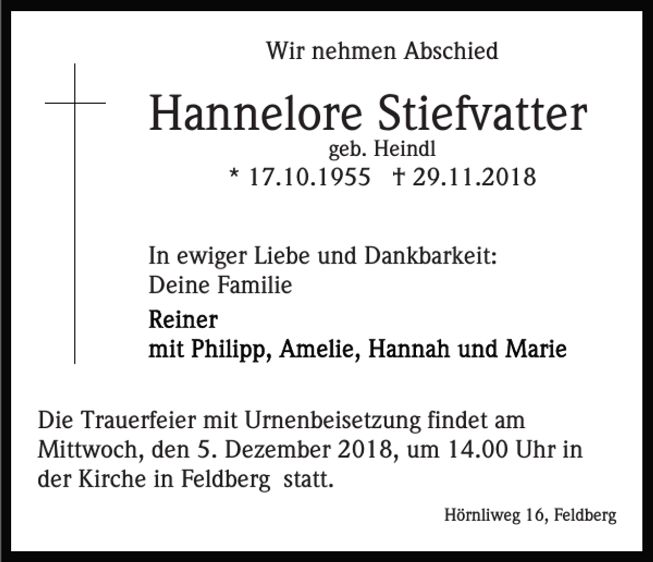 <p>Wir nehmen Abschied</p><p>Hannelore Stiefvatter<br />geb. Heindl</p><p>* 17.10.1955 † 29.11.2018<br />In ewiger Liebe und Dankbarkeit:<br />Deine Familie</p><p>Die Trauerfeier mit Urnenbeisetzung findet am<br />Mittwoch, den 5. Dezember 2018, um 14.00 Uhr in<br />der Kirche in Feldberg statt.<br />Hörnliweg 16, Feldberg</p>