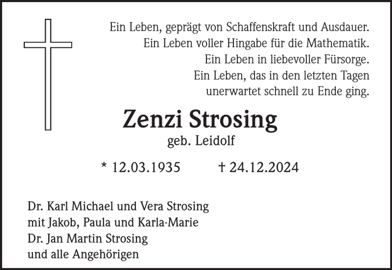 <p>Ein Leben, geprägt von Schaffenskraft und Ausdauer.<br />Ein Leben voller Hingabe für die Mathematik.<br />Ein Leben in liebevoller Fürsorge.<br />Ein Leben, das in den letzten Tagen<br />unerwartet schnell zu Ende ging.</p><p>Zenzi Strosing<br />geb. Leidolf<br />* 12.03.1935<br />Dr. Karl Michael und Vera Strosing<br />mit Jakob, Paula und Karla-Marie<br />Dr. Jan Martin Strosing<br />und alle Angehörigen</p><p>† 24.12.2024</p>