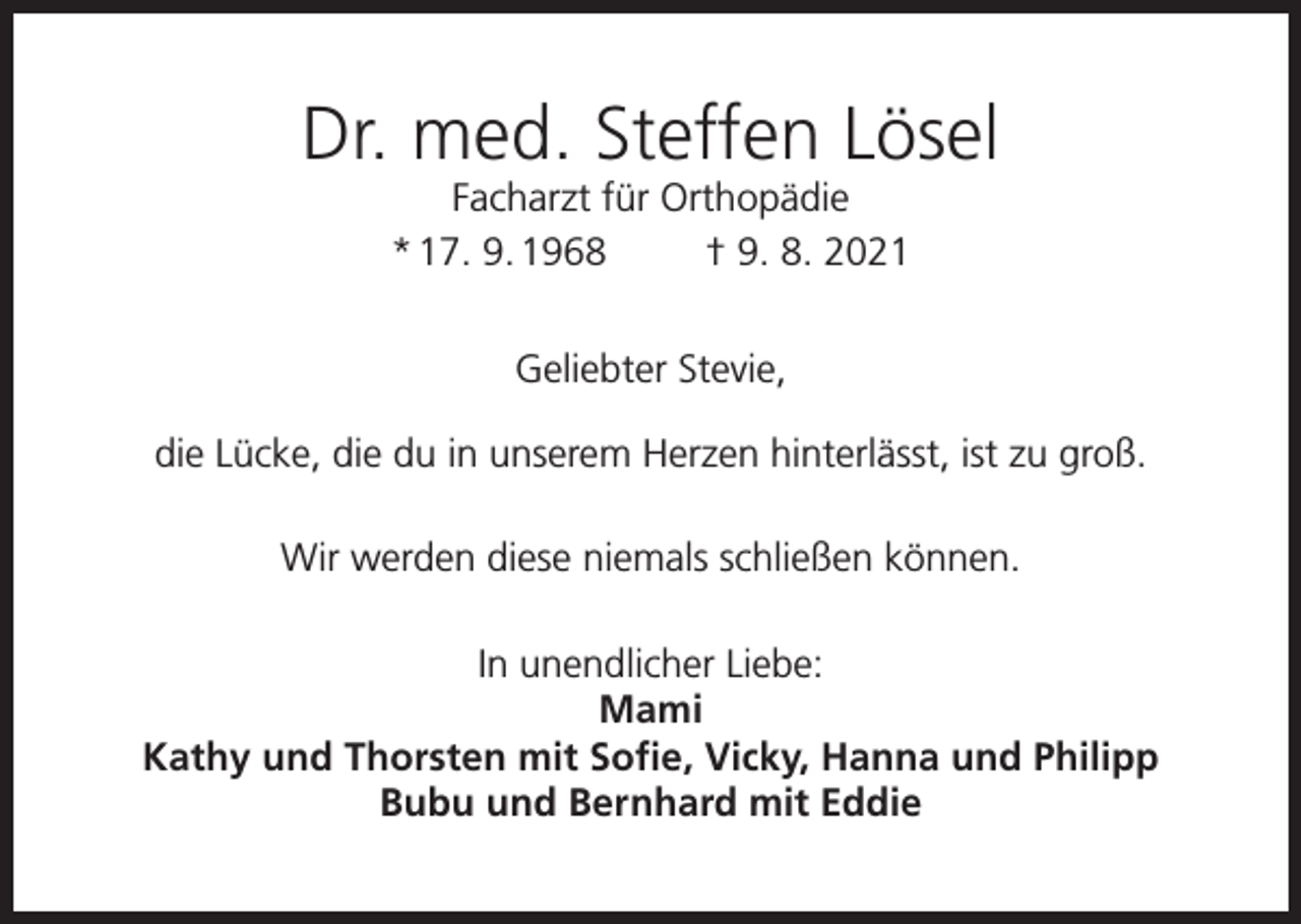 <p>Dr. med. Steffen Lösel<br />Facharzt für Orthopädie<br />* 17. 9. 1968<br />† 9. 8. 2021<br />Geliebter Stevie,<br />die Lücke, die du in unserem Herzen hinterlässt, ist zu groß.<br />Wir werden diese niemals schließen können.<br />In unendlicher Liebe:<br />Mami<br />Kathy und Thorsten mit Sofie, Vicky, Hanna und Philipp<br />Bubu und Bernhard mit Eddie</p>
