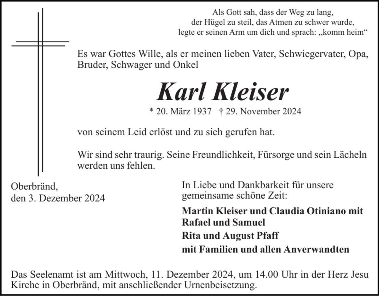 <p>Als Gott sah, dass der Weg zu lang,<br />der Hügel zu steil, das Atmen zu schwer wurde,<br />legte er seinen Arm um dich und sprach: ,,komm heim“</p><p>Es war Gottes Wille, als er meinen lieben Vater, Schwiegervater, Opa,<br />Bruder, Schwager und Onkel</p><p>Karl Kleiser<br />* 20. März 1937 † 29. November 2024</p><p>von seinem Leid erlöst und zu sich gerufen hat.<br />Wir sind sehr traurig. Seine Freundlichkeit, Fürsorge und sein Lächeln<br />werden uns fehlen.<br />Oberbränd,<br />den 3. Dezember 2024</p><p>In Liebe und Dankbarkeit für unsere<br />gemeinsame schöne Zeit:<br />Martin Kleiser und Claudia Otiniano mit<br />Rafael und Samuel<br />Rita und August Pfaff<br />mit Familien und allen Anverwandten</p><p>Das Seelenamt ist am Mittwoch, 11. Dezember 2024, um 14.00 Uhr in der Herz Jesu<br />Kirche in Oberbränd, mit anschließender Urnenbeisetzung.</p>