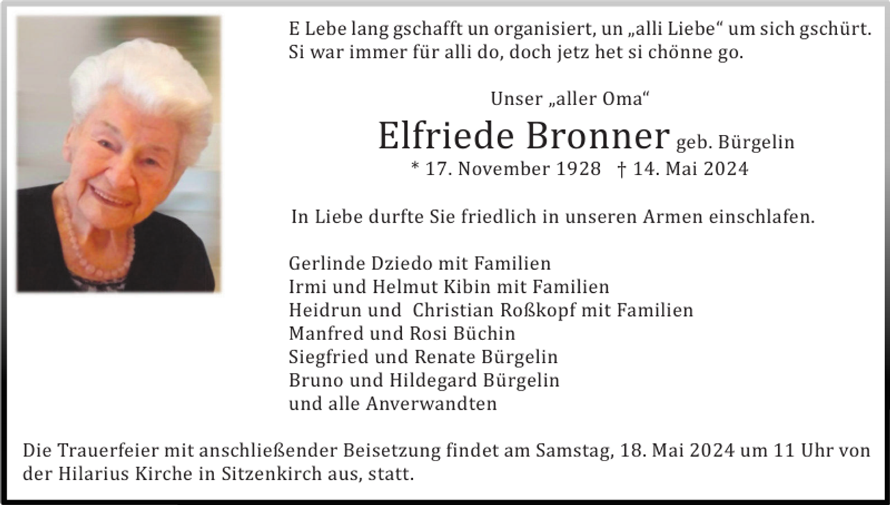 <p>E Lebe lang gschafft un organisiert, un „alli Liebe“ um sich gschü rt.<br />Si war immer fü r alli do, doch jetz het si chö nne go.<br />Unser „aller Oma“</p><p>Elfriede Bronner geb. Bü rgelin<br />* 17. November 1928 † 14. Mai 2024<br />In Liebe durfte Sie friedlich in unseren Armen einschlafen.<br />Gerlinde Dziedo mit Familien<br />Irmi und Helmut Kibin mit Familien<br />Heidrun und Christian Roßkopf mit Familien<br />Manfred und Rosi Bü chin<br />Siegfried und Renate Bü rgelin<br />Bruno und Hildegard Bü rgelin<br />und alle Anverwandten<br />Die Trauerfeier mit anschließender Beisetzung findet am Samstag, 18. Mai 2024 um 11 Uhr von<br />der Hilarius Kirche in Sitzenkirch aus, statt.</p>