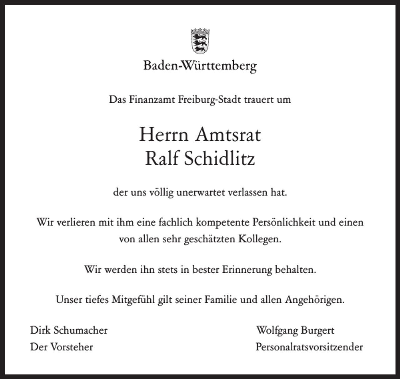 <p>Das Finanzamt Freiburg-Stadt trauert um</p><p>Herrn Amtsrat<br />Ralf Schidlitz<br />der uns völlig unerwartet verlassen hat.<br />Wir verlieren mit ihm eine fachlich kompetente Persönlichkeit und einen<br />von allen sehr geschätzten Kollegen.<br />Wir werden ihn stets in bester Erinnerung behalten.<br />Unser tiefes Mitgefühl gilt seiner Familie und allen Angehörigen.<br />Dirk Schumacher<br />Der Vorsteher</p><p>Wolfgang Burgert<br />Personalratsvorsitzender</p>