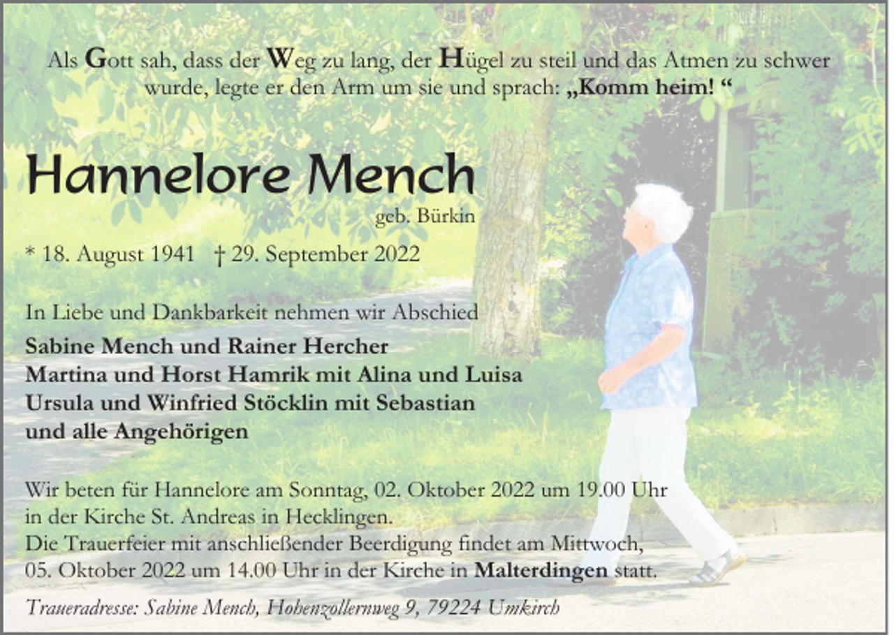 <p>Als Gott sah, dass der Weg zu lang, der Hügel zu steil und das Atmen zu schwer<br />wurde, legte er den Arm um sie und sprach: „Komm heim! “</p><p>Hannelore Mench<br />geb. Bürkin</p><p>* 18. August 1941 † 29. September 2022<br />In Liebe und Dankbarkeit nehmen wir Abschied<br />Sabine Mench und Rainer Hercher<br />Martina und Horst Hamrik mit Alina und Luisa<br />Ursula und Winfried Stöcklin mit Sebastian<br />und alle Angehörigen<br />Wir beten für Hannelore am Sonntag, 02. Oktober 2022 um 19.00 Uhr<br />in der Kirche St. Andreas in Hecklingen.<br />Die Trauerfeier mit anschließender Beerdigung findet am Mittwoch,<br />05. Oktober 2022 um 14.00 Uhr in der Kirche in Malterdingen statt.<br />Traueradresse: Sabine Mench, Hohenzollernweg 9, 79224 Umkirch</p>