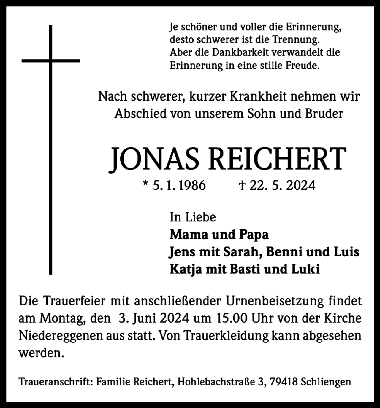 <p>Je schöner und voller die Erinnerung,<br />desto schwerer ist die Trennung.<br />Aber die Dankbarkeit verwandelt die<br />Erinnerung in eine stille Freude.</p><p>Nach schwerer, kurzer Krankheit nehmen wir<br />Abschied von unserem Sohn und Bruder</p><p>JONAS REICHERT<br />* 5. 1. 1986</p><p>† 22. 5. 2024</p><p>In Liebe<br />Mama und Papa<br />Jens mit Sarah, Benni und Luis<br />Katja mit Basti und Luki<br />Die Trauerfeier mit anschließender Urnenbeisetzung findet<br />am Montag, den 3. Juni 2024 um 15.00 Uhr von der Kirche<br />Niedereggenen aus statt. Von Trauerkleidung kann abgesehen<br />werden.<br />Traueranschrift: Familie Reichert, Hohlebachstraße 3, 79418 Schliengen</p>