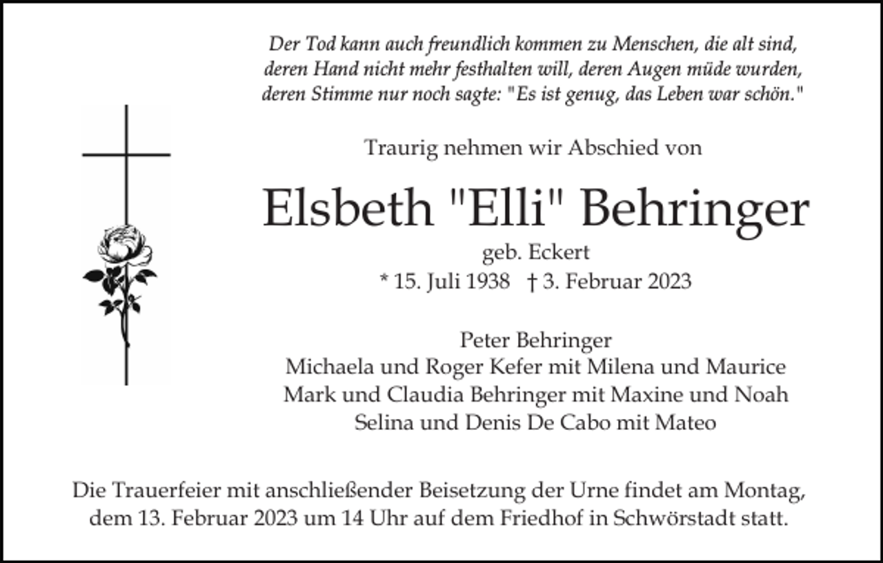 <p>Der Tod kann auch freundlich kommen zu Menschen, die alt sind,<br />deren Hand nicht mehr festhalten will, deren Augen müde wurden,<br />deren Stimme nur noch sagte: "Es ist genug, das Leben war schön."</p><p>Traurig nehmen wir Abschied von</p><p>Elsbeth "Elli" Behringer<br />geb. Eckert<br />* 15. Juli 1938 † 3. Februar 2023</p><p>Peter Behringer<br />Michaela und Roger Kefer mit Milena und Maurice<br />Mark und Claudia Behringer mit Maxine und Noah<br />Selina und Denis De Cabo mit Mateo<br />Die Trauerfeier mit anschließender Beisetzung der Urne findet am Montag,<br />dem 13. Februar 2023 um 14 Uhr auf dem Friedhof in Schwörstadt statt.</p>