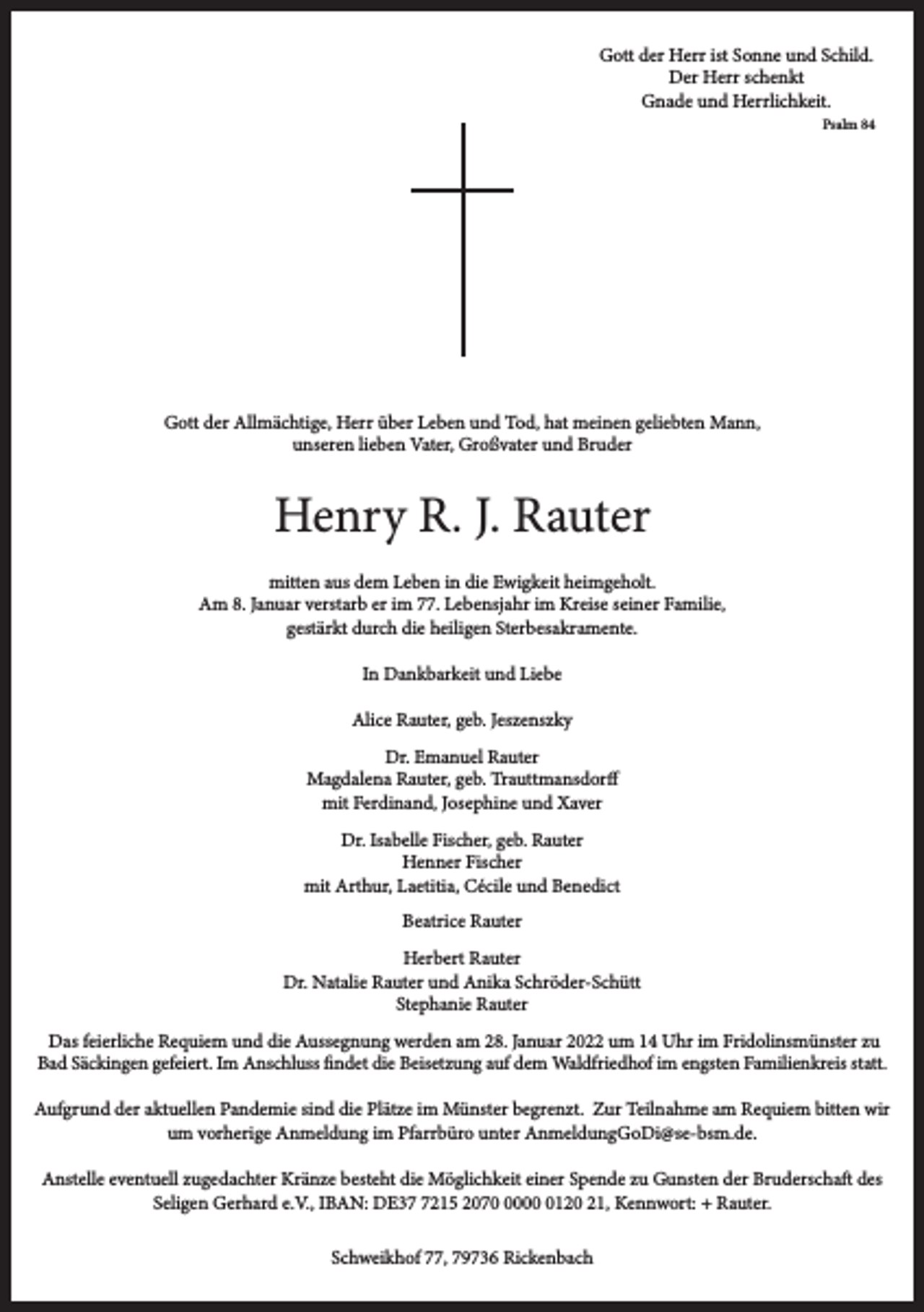 <p>Gott der Herr ist Sonne und Schild.<br />Der Herr schenkt<br />Gnade und Herrlichkeit.<br />Psalm 84</p><p>Gott der Allmächtige, Herr über Leben und Tod, hat meinen geliebten Mann,<br />unseren lieben Vater, Großvater und Bruder</p><p>Henry R. J. Rauter<br />mitten aus dem Leben in die Ewigkeit heimgeholt.<br />Am 8. Januar verstarb er im 77. Lebensjahr im Kreise seiner Familie,<br />gestärkt durch die heiligen Sterbesakramente.<br />In Dankbarkeit und Liebe<br />Alice Rauter, geb. Jeszenszky<br />Dr. Emanuel Rauter<br />Magdalena Rauter, geb. Trauttmansdorff<br />mit Ferdinand, Josephine und Xaver<br />Dr. Isabelle Fischer, geb. Rauter<br />Henner Fischer<br />mit Arthur, Laetitia, Cécile und Benedict<br />Beatrice Rauter<br />Herbert Rauter<br />Dr. Natalie Rauter und Anika Schröder-Schütt<br />Stephanie Rauter<br />Das feierliche Requiem und die Aussegnung werden am 28. Januar 2022 um 14 Uhr im Fridolinsmünster zu<br />Bad Säckingen gefeiert. Im Anschluss findet die Beisetzung auf dem Waldfriedhof im engsten Familienkreis statt.<br />Aufgrund der aktuellen Pandemie sind die Plätze im Münster begrenzt. Zur Teilnahme am Requiem bitten wir<br />um vorherige Anmeldung im Pfarrbüro unter AnmeldungGoDi@se-bsm.de.<br />Anstelle eventuell zugedachter Kränze besteht die Möglichkeit einer Spende zu Gunsten der Bruderschaft des<br />Seligen Gerhard e.V., IBAN: DE3215 20700120 21, Kennwort: + Rauter.<br />Schweikhof 77, 79736 Rickenbach</p>