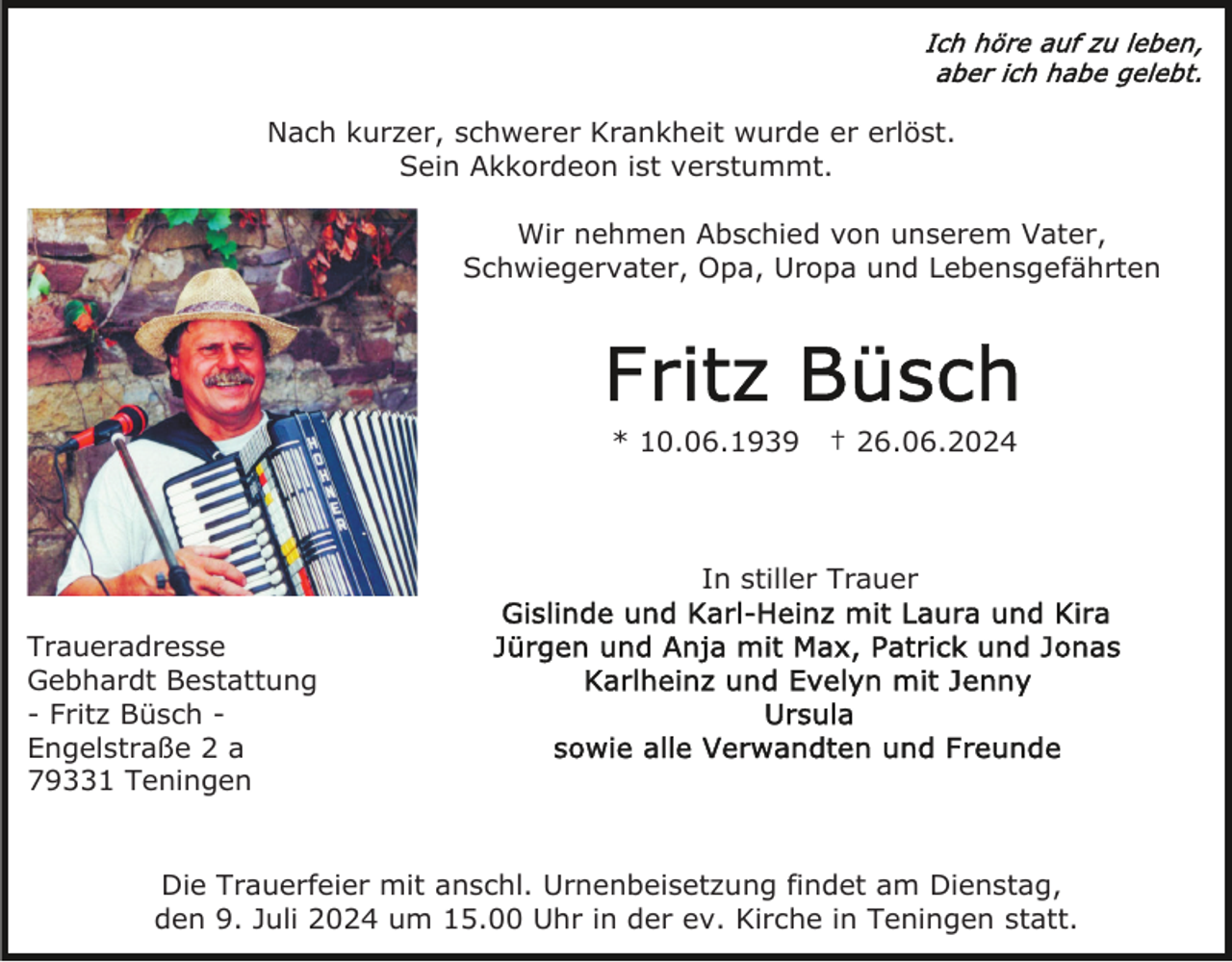 <p>Nach kurzer, schwerer Krankheit wurde er erlöst.<br />Sein Akkordeon ist verstummt.<br />Wir nehmen Abschied von unserem Vater,<br />Schwiegervater, Opa, Uropa und Lebensgefährten</p><p>* 10.06.1939</p><p>† 26.06.2024</p><p>In stiller Trauer<br />Traueradresse<br />Gebhardt Bestattung<br />- Fritz Büsch Engelstraße 2 a<br />79331 Teningen</p><p>Die Trauerfeier mit anschl. Urnenbeisetzung findet am Dienstag,<br />den 9. Juli 2024 um 15.00 Uhr in der ev. Kirche in Teningen statt.</p>