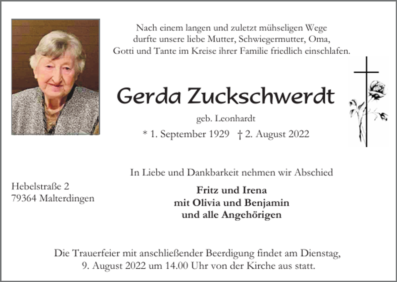 <p>Nach einem langen und zuletzt mühseligen Wege<br />durfte unsere liebe Mutter, Schwiegermutter, Oma,<br />Gotti und Tante im Kreise ihrer Familie friedlich einschlafen.</p><p>Gerda Zuckschwerdt<br />geb. Leonhardt</p><p>* 1. September 1929 † 2. August 2022</p><p>In Liebe und Dankbarkeit nehmen wir Abschied<br />Hebelstraße 2<br />79364 Malterdingen</p><p>Fritz und Irena<br />mit Olivia und Benjamin<br />und alle Angehörigen</p><p>Die Trauerfeier mit anschließender Beerdigung findet am Dienstag,<br />9. August 2022 um 14.00 Uhr von der Kirche aus statt.</p>