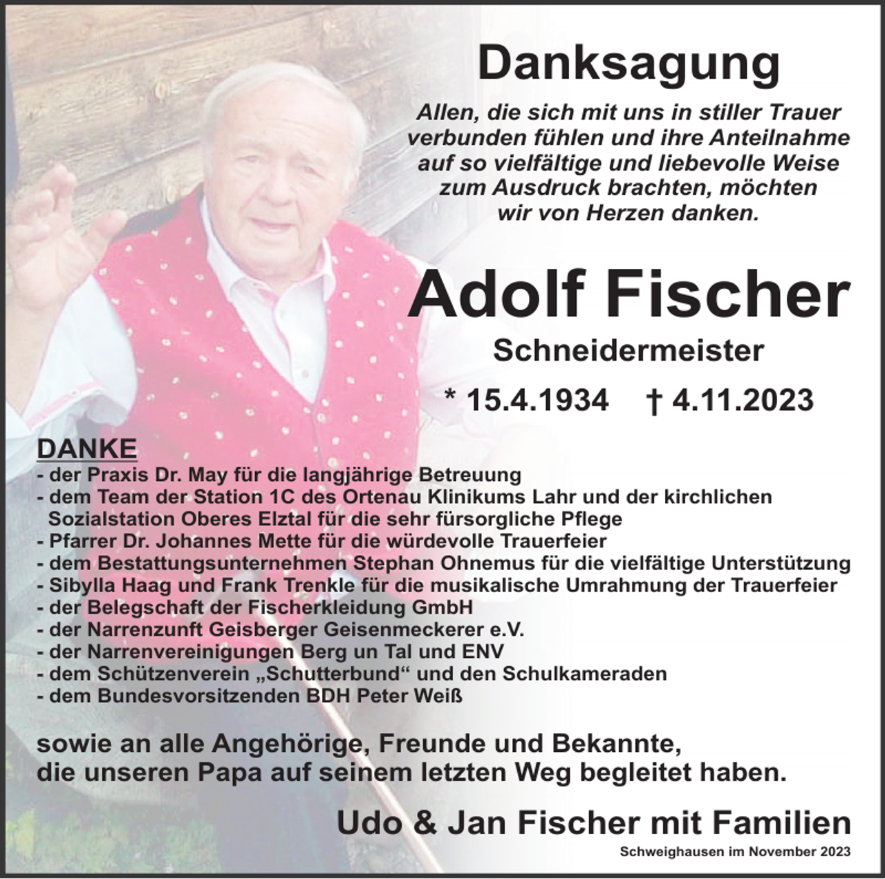 <p>Danksagung<br />Allen, die sich mit uns in stiller Trauer<br />verbunden fühlen und ihre Anteilnahme<br />auf so vielfältige und liebevolle Weise<br />zum Ausdruck brachten, möchten<br />wir von Herzen danken.</p><p>Adolf Fischer<br />Schneidermeister<br />* 15.4.1934</p><p>† 4.11.2023</p><p>DANKE<br />- der Praxis Dr. May für die langjährige Betreuung<br />- dem Team der Station 1C des Ortenau Klinikums Lahr und der kirchlichen<br />Sozialstation Oberes Elztal für die sehr fürsorgliche Pﬂege<br />- Pfarrer Dr. Johannes Mette für die würdevolle Trauerfeier<br />- dem Bestattungsunternehmen Stephan Ohnemus für die vielfältige Unterstützung<br />- Sibylla Haag und Frank Trenkle für die musikalische Umrahmung der Trauerfeier<br />- der Belegschaft der Fischerkleidung GmbH<br />- der Narrenzunft Geisberger Geisenmeckerer e.V.<br />- der Narrenvereinigungen Berg un Tal und ENV<br />- dem Schützenverein „Schutterbund“ und den Schulkameraden<br />- dem Bundesvorsitzenden BDH Peter Weiß</p><p>sowie an alle Angehörige, Freunde und Bekannte,<br />die unseren Papa auf seinem letzten Weg begleitet haben.</p><p>Udo &amp; Jan Fischer mit Familien<br />Schweighausen im November 2023</p>