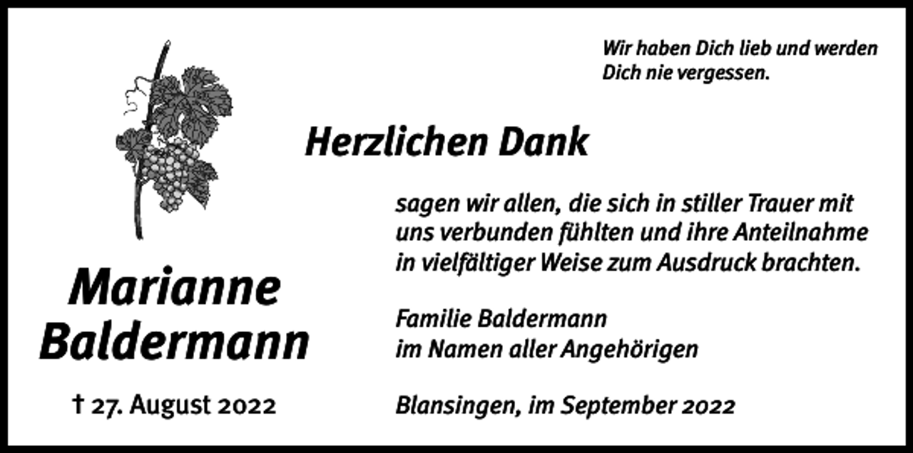 <p>Wir haben Dich lieb und werden<br />Dich nie vergessen.</p><p>Herzlichen Dank</p><p>Marianne<br />Baldermann<br />† 27. August 2022</p><p>sagen wir allen, die sich in stiller Trauer mit<br />uns verbunden fühlten und ihre Anteilnahme<br />in vielfältiger Weise zum Ausdruck brachten.<br />Familie Baldermann<br />im Namen aller Angehörigen<br />Blansingen, im September 2022</p>