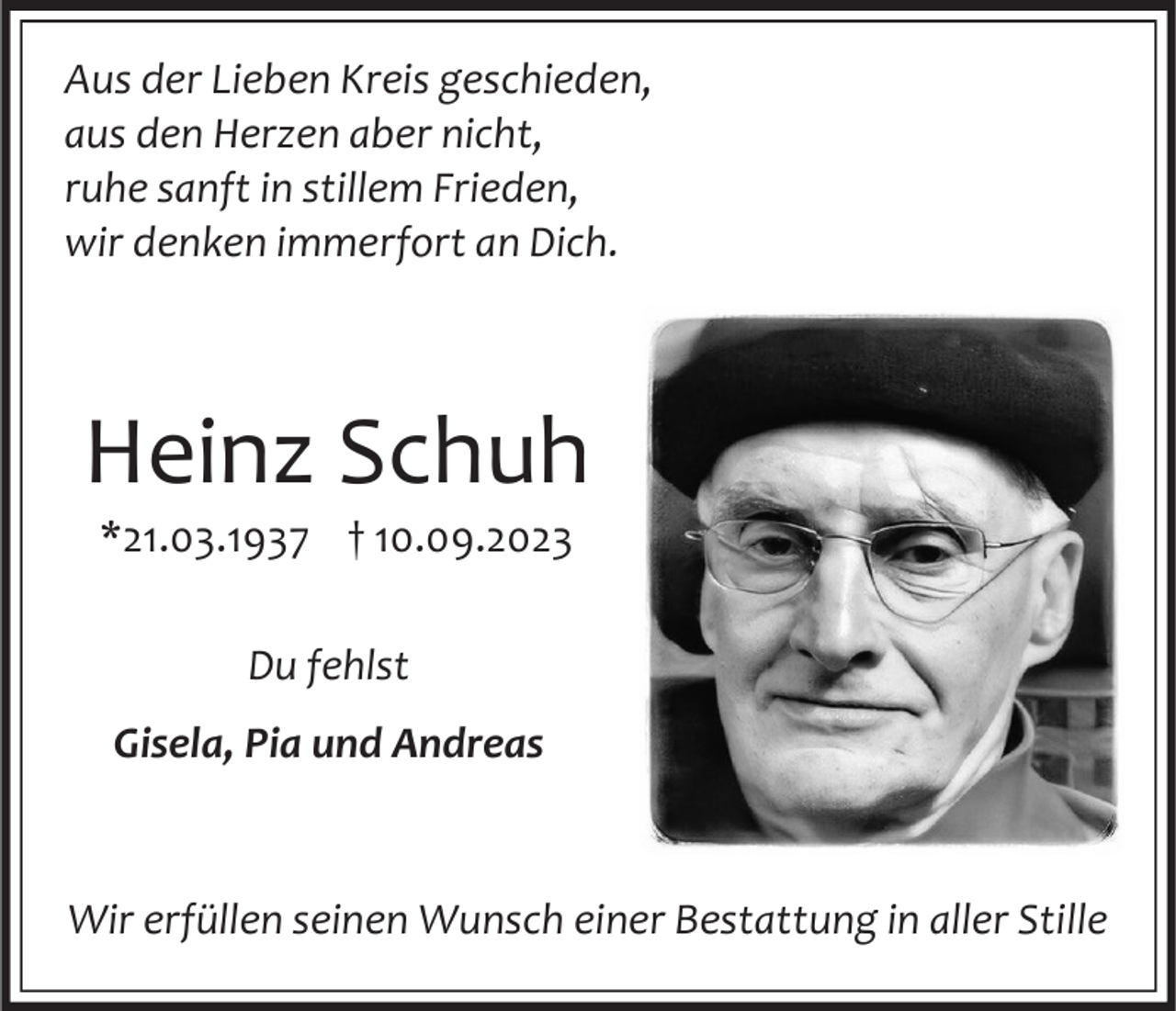 <p>Aus der Lieben Kreis geschieden,<br />aus den Herzen aber nicht,<br />ruhe sanft in stillem Frieden,<br />wir denken immerfort an Dich.</p><p>Heinz Schuh<br />*21.03.1937 † 10.09.2023<br />Du fehlst</p><p>Gisela, Pia und Andreas</p><p>Wir erfüllen seinen Wunsch einer Bestattung in aller Stille</p>