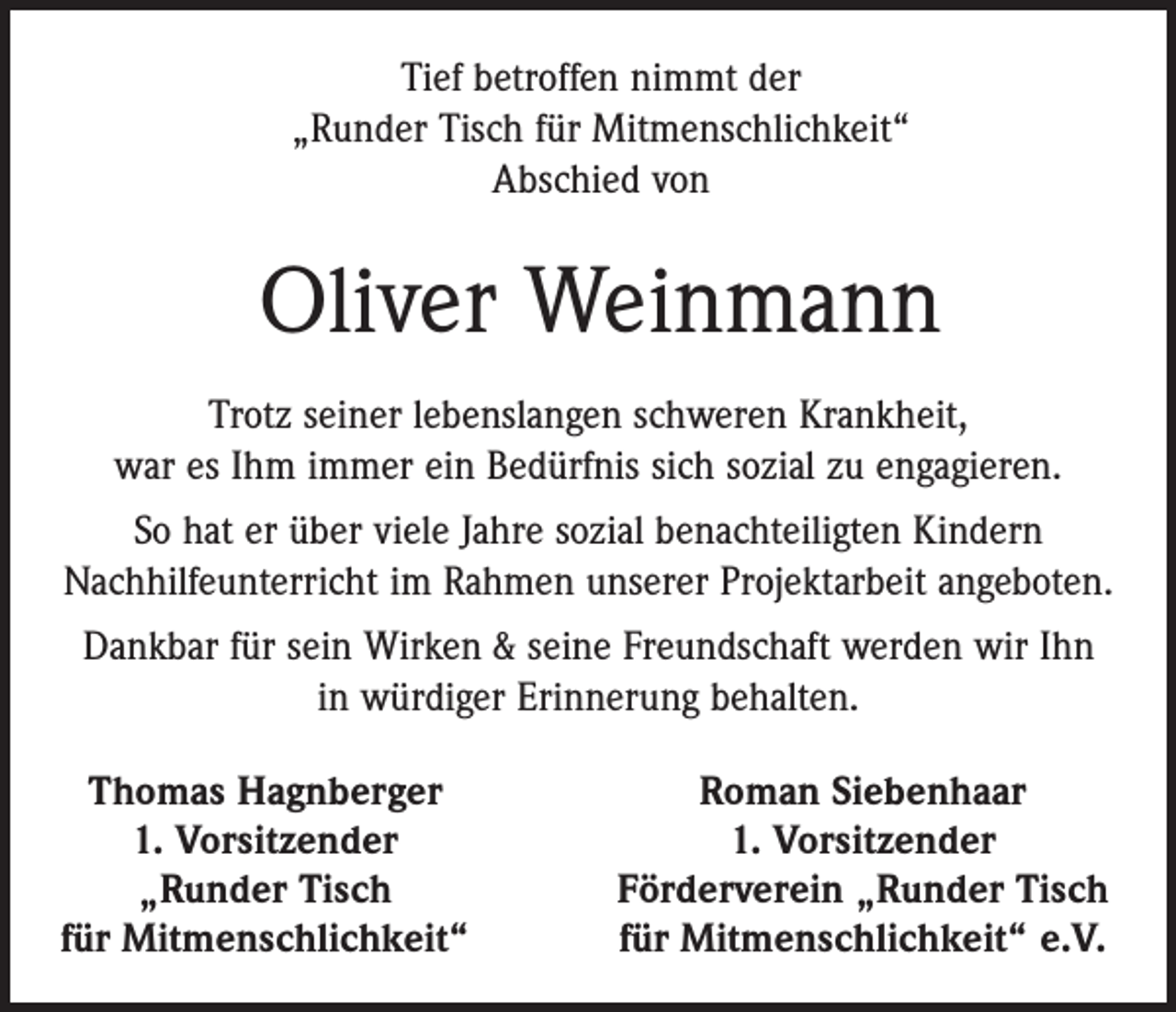 <p>Tief betroffen nimmt der<br />„Runder Tisch für Mitmenschlichkeit“<br />Abschied von</p><p>Oliver Weinmann<br />Trotz seiner lebenslangen schweren Krankheit,<br />war es Ihm immer ein Bedürfnis sich sozial zu engagieren.<br />So hat er über viele Jahre sozial benachteiligten Kindern<br />Nachhilfeunterricht im Rahmen unserer Projektarbeit angeboten.<br />Dankbar für sein Wirken &amp; seine Freundschaft werden wir Ihn<br />in würdiger Erinnerung behalten.<br />Thomas Hagnberger<br />1. Vorsitzender</p><p>„Runder Tisch<br />für Mitmenschlichkeit“</p><p>Roman Siebenhaar<br />1. Vorsitzender<br />Förderverein „Runder Tisch<br />für Mitmenschlichkeit“ e.V.</p>