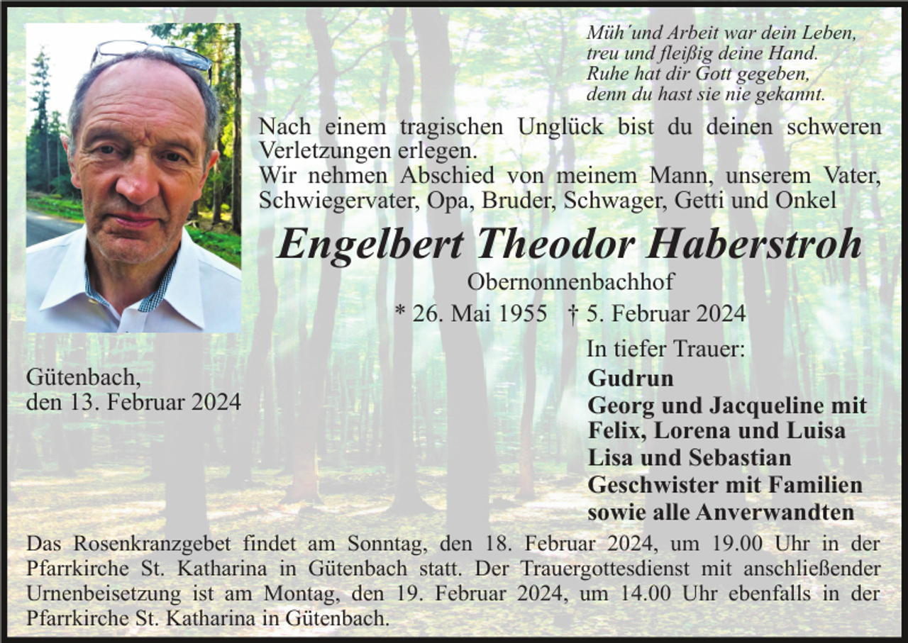 <p>Müh´und Arbeit war dein Leben,<br />treu und fleißig deine Hand.<br />Ruhe hat dir Gott gegeben,<br />denn du hast sie nie gekannt.</p><p>Nach einem tragischen Unglück bist du deinen schweren<br />Verletzungen erlegen.<br />Wir nehmen Abschied von meinem Mann, unserem Vater,<br />Schwiegervater, Opa, Bruder, Schwager, Getti und Onkel</p><p>Engelbert Theodor Haberstroh<br />Gütenbach,<br />den 13. Februar 2024</p><p>Obernonnenbachhof<br />* 26. Mai 1955 † 5. Februar 2024<br />In tiefer Trauer:<br />Gudrun<br />Georg und Jacqueline mit<br />Felix, Lorena und Luisa<br />Lisa und Sebastian<br />Geschwister mit Familien<br />sowie alle Anverwandten</p><p>Das Rosenkranzgebet findet am Sonntag, den 18. Februar 2024, um 19.00 Uhr in der<br />Pfarrkirche St. Katharina in Gütenbach statt. Der Trauergottesdienst mit anschließender<br />Urnenbeisetzung ist am Montag, den 19. Februar 2024, um 14.00 Uhr ebenfalls in der<br />Pfarrkirche St. Katharina in Gütenbach.</p>