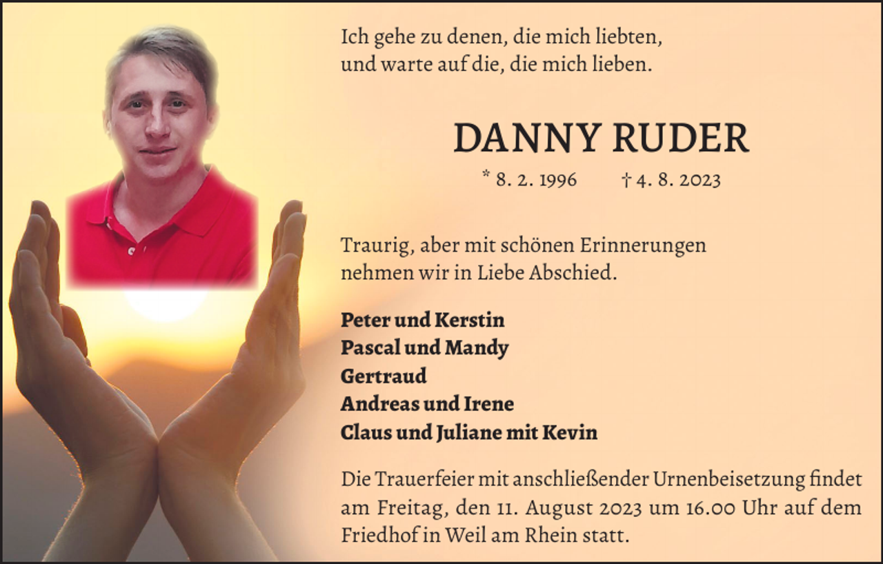 <p>Ich gehe zu denen, die mich liebten,<br />und warte auf die, die mich lieben.</p><p>DANNY RUDER<br />* 8. 2. 1996 † 4. 8. 2023<br />Traurig, aber mit schönen Erinnerungen<br />nehmen wir in Liebe Abschied.<br />Peter und Kerstin<br />Pascal und Mandy<br />Gertraud<br />Andreas und Irene<br />Claus und Juliane mit Kevin<br />Die Trauerfeier mit anschließender Urnenbeisetzung findet<br />am Freitag, den 11. August 2023 um 16.00 Uhr auf dem<br />Friedhof in Weil am Rhein statt.</p>
