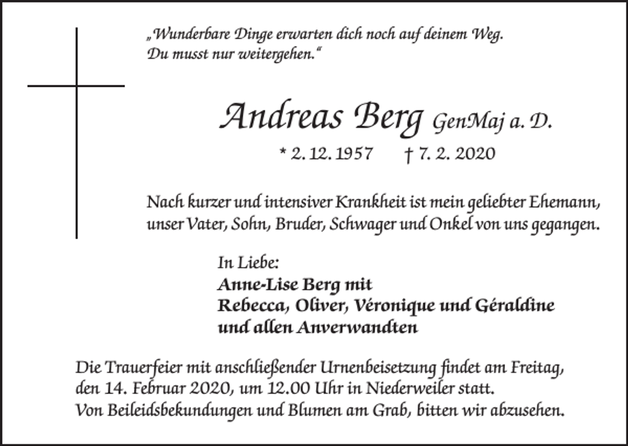 <p>„Wunderbare Dinge erwarten dich noch auf deinem Weg.<br />Du musst nur weitergehen.“</p><p>Andreas Berg GenMaj a. D.<br />* 2. 12. 1957</p><p>† 7. 2. 2020</p><p>Nach kurzer und intensiver Krankheit ist mein geliebter Ehemann,<br />unser Vater, Sohn, Bruder, Schwager und Onkel von uns gegangen.<br />In Liebe:<br />Anne-Lise Berg mit<br />Rebecca, Oliver, Véronique und Géraldine<br />und allen Anverwandten<br />Die Trauerfeier mit anschließender Urnenbeisetzung findet am Freitag,<br />den 14. Februar 2020, um 12.00 Uhr in Niederweiler statt.<br />Von Beileidsbekundungen und Blumen am Grab, bitten wir abzusehen.</p>
