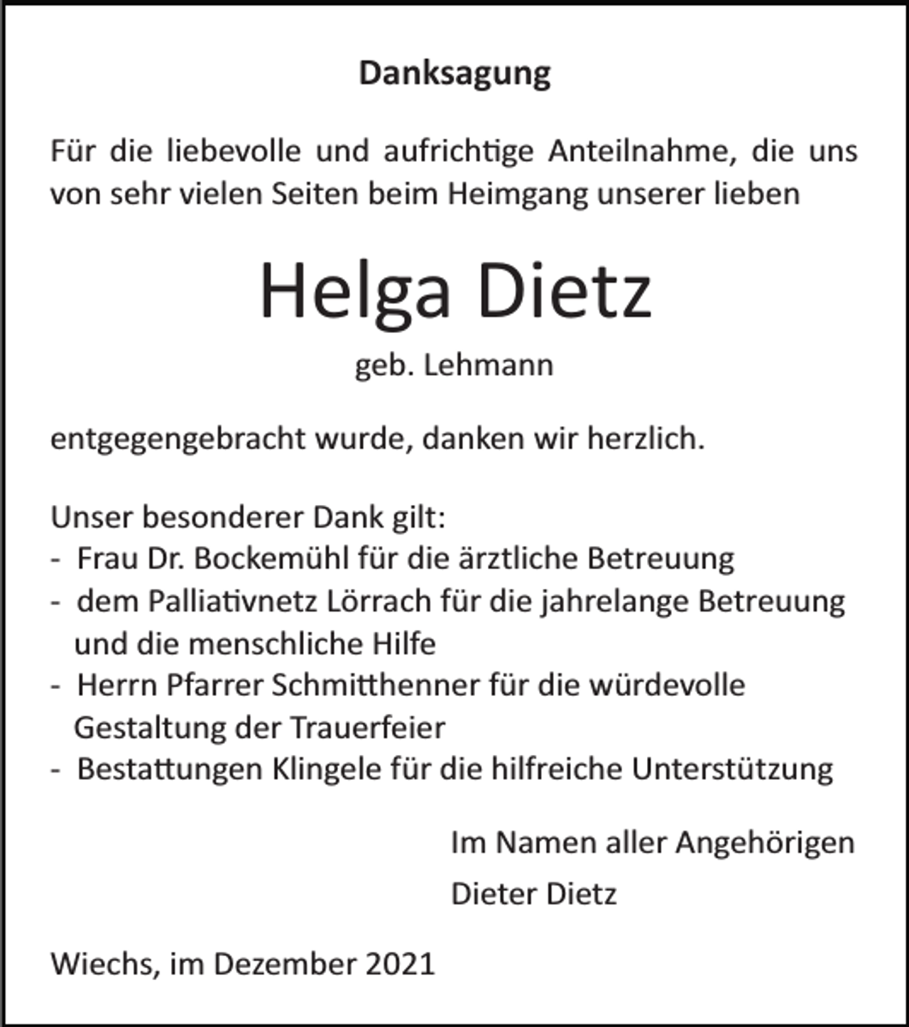 <p>Danksagung<br />Für die liebevolle und aufrich�ge Anteilnahme, die uns<br />von sehr vielen Seiten beim Heimgang unserer lieben</p><p>Helga Dietz<br />geb. Lehmann<br />entgegengebracht wurde, danken wir herzlich.<br />Unser besonderer Dank gilt:<br />­ Frau Dr. Bockemühl für die ärztliche Betreuung<br />­ dem Pallia�vnetz Lörrach für die jahrelange Betreuung<br />und die menschliche Hilfe<br />­ Herrn Pfarrer Schmi�henner für die würdevolle<br />Gestaltung der Trauerfeier<br />­ Besta�ungen Klingele für die hilfreiche Unterstützung<br />Im Namen aller Angehörigen<br />Dieter Dietz<br />Wiechs, im Dezember 2021</p>