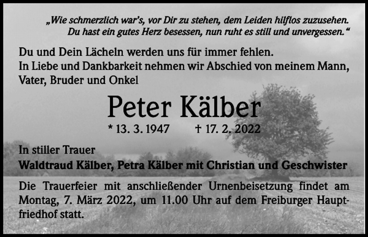 <p>„Wie schmerzlich war’s, vor Dir zu stehen, dem Leiden hilflos zuzusehen.<br />Du hast ein gutes Herz besessen, nun ruht es still und unvergessen.“</p><p>Du und Dein Lächeln werden uns für immer fehlen.<br />In Liebe und Dankbarkeit nehmen wir Abschied von meinem Mann,<br />Vater, Bruder und Onkel</p><p>Peter Kälber<br />* 13. 3. 1947 † 17. 2. 2022</p><p>In stiller Trauer<br />Waldtraud Kälber, Petra Kälber mit Christian und Geschwister<br />Die Trauerfeier mit anschließender Urnenbeisetzung findet am<br />Montag, 7. März 2022, um 11.00 Uhr auf dem Freiburger Hauptfriedhof statt.</p>