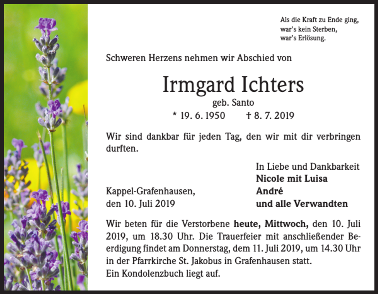 <p>Als die Kraft zu Ende ging,<br />war’s kein Sterben,<br />war’s Erlösung.</p><p>Schweren Herzens nehmen wir Abschied von</p><p>Irmgard Ichters<br />geb. Santo<br />* 19. 6. 1950 † 8. 7. 2019</p><p>Wir sind dankbar für jeden Tag, den wir mit dir verbringen<br />durften.</p><p>Kappel-Grafenhausen,<br />den 10. Juli 2019</p><p>In Liebe und Dankbarkeit<br />Nicole mit Luisa<br />André<br />und alle Verwandten</p><p>Wir beten für die Verstorbene heute, Mittwoch, den 10. Juli<br />2019, um 18.30 Uhr. Die Trauerfeier mit anschließender Be­<br />erdigung findet am Donnerstag, dem 11. Juli 2019, um 14.30 Uhr<br />in der Pfarrkirche St. Jakobus in Grafenhausen statt.<br />Ein Kondolenzbuch liegt auf.</p>